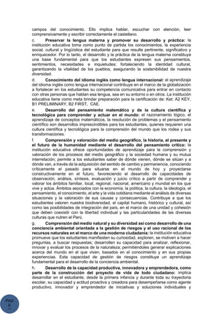 PAG
E
*
ME
campos del conocimiento. Ello implica hablar, escuchar con atención, leer
comprensivamente y escribir correctamente el castellano.
c. Preservar la lengua materna y promover su desarrollo y práctica: la
institución educativa toma como punto de partida los conocimientos, la experiencia
social, cultural y lingüística del estudiante para que resulte pertinente, significativo y
enriquecedor. Por lo tanto, el desarrollo y la práctica de la lengua materna constituye
una base fundamental para que los estudiantes expresen sus pensamientos,
sentimientos, necesidades e inquietudes; fortaleciendo la identidad cultural,
garantizando la vitalidad de los pueblos, asegurando la sostenibilidad de nuestra
diversidad.
d. Conocimiento del idioma inglés como lengua internacional: el aprendizaje
del idioma inglés como lengua internacional contribuye en el marco de la globalización
a fortalecer en los estudiantes su competencia comunicativa para entrar en contacto
con otras personas que hablan esa lengua, sea en su entorno o en otros. La institución
educativa tiene como meta brindar preparación para la certificación de: Ket: A2 KEY,
B1 PRELIMINARY, B2 FIRST, CAE.
e. Desarrollo del pensamiento matemático y de la cultura científica y
tecnológica para comprender y actuar en el mundo: el razonamiento lógico, el
aprendizaje de conceptos matemáticos, la resolución de problemas y el pensamiento
científico son desarrollos imprescindibles para los estudiantes, quienes requieren una
cultura científica y tecnológica para la comprensión del mundo que los rodea y sus
transformaciones.
f. Comprensión y valoración del medio geográfico, la historia, el presente y
el futuro de la humanidad mediante el desarrollo del pensamiento crítico: la
institución educativa ofrece oportunidades de aprendizaje para la comprensión y
valoración de los procesos del medio geográfico y la sociedad humana y su mutua
interrelación; permite a los estudiantes saber de dónde vienen, dónde se sitúan y a
dónde van, a través de la adquisición del sentido de cambio y permanencia, conociendo
críticamente el pasado para situarse en el mundo de hoy y proyectarse
constructivamente en el futuro, favoreciendo el desarrollo de capacidades de
observación, análisis, síntesis, evaluación y juicio crítico a partir de comprender y
valorar los ámbitos familiar, local, regional, nacional, americano y mundial en los que
vive y actúa. Ámbitos asociados con la economía, la política, la cultura, la ideología, el
pensamiento, el conocimiento, el arte y la vida cotidiana mediante el análisis de diversas
situaciones y la valoración de sus causas y consecuencias. Contribuye a que los
estudiantes valoren nuestra biodiversidad, el capital humano, histórico y cultural, así
como las posibilidades de integración del país, en el marco de una unidad y cohesión
que deben coexistir con la libertad individual y las particularidades de las diversas
culturas que nutren el Perú.
g. Comprensión del medio natural y su diversidad así como desarrollo de una
conciencia ambiental orientada a la gestión de riesgos y el uso racional de los
recursos naturales en el marco de una moderna ciudadanía: la institución educativa
promueve que los estudiantes manifiesten su curiosidad, exploren, se motiven a hacer
preguntas, a buscar respuestas; desarrollen su capacidad para analizar, reflexionar,
innovar y evaluar los procesos de la naturaleza; permitiéndoles generar explicaciones
acerca del mundo en el que viven, basados en el conocimiento y en sus propias
experiencias. Esta capacidad de gestión de riesgos constituye un aprendizaje
fundamental para el desarrollo de la conciencia ambiental.
h. Desarrollo de la capacidad productiva, innovadora y emprendedora, como
parte de la construcción del proyecto de vida de todo ciudadano: implica
desarrollar en el estudiante, desde la primera infancia y durante toda su trayectoria
escolar, su capacidad y actitud proactiva y creadora para desempeñarse como agente
productivo, innovador y emprendedor de iniciativas y soluciones individuales y
 