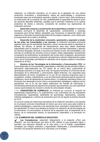 PAG
E
*
ME
colectivas. La institución educativa, en el marco de la gestación de una cultura
productiva, innovadora y emprendedora, ofrece las oportunidades y condiciones
necesarias para que el estudiante aprenda a decidir y asumir retos. Esto contribuye a
la construcción de su proyecto de vida, posibilitándole la capacidad de discernir entre
las opciones laborales existentes, aquellas que le permitan insertarse en la cadena
productiva de bienes y servicios, consciente de canalizar sus aspiraciones de
realización personal.
i. Desarrollo corporal y conservación de la salud física y mental: la institución
educativa promueve el desarrollo de capacidades, conocimientos y actitudes
necesarias para formar hábitos saludables que favorezcan el desarrollo óptimo del
organismo y fomenten la práctica placentera de los juegos y deportes, como medio para
la conservación de la salud y el disfrute.
j. Desarrollo de la creatividad, innovación, apreciación y expresión a través
de las artes, las humanidades y las ciencias: la institución educativa promueve
espacios para que los estudiantes descubran, tomen conciencia sobre su identidad, la
libertad, los afectos, el sentido de trascendencia; para esto, deben desarrollar
capacidades para la creación y la innovación que les permitan expresarse y apreciar
los diversos lenguajes, técnicas y recursos que ofrecen el arte, las humanidades y las
ciencias en contextos tan diversos como el nuestro. Estas capacidades, favoreciendo
la expresión de sentimientos, la percepción del mundo real e imaginario; aproximando
al estudiante al conocimiento y valoración del patrimonio cultural e intelectual de nuestro
país y de la humanidad; permitiendo la valoración de la riqueza creativa e innovadora
existente en el Perú.
k. Dominio de las Tecnologías de la Información y Comunicación (TIC): se
busca desarrollar en los estudiantes capacidades y actitudes que les permitan utilizar y
aprovechar adecuadamente las TIC dentro de un marco ético, potenciando el
aprendizaje autónomo a lo largo de la vida. Se requiere formarlos en el dominio de las
tecnologías de la información y comunicación digital (Internet), con capacidad para
desempeñarse de forma competente en el uso de los diversos programas para la
recopilación, análisis, interpretación y uso de información pertinente para la solución de
problemas y toma de decisiones de manera eficaz. La institución educativa ofrece una
formación que desarrolle el juicio crítico y el pensamiento estratégico y reflexivo de los
estudiantes, con el fin de que sepan seleccionar las fuentes de información y
herramientas pertinentes de soporte a los proyectos que emprenda, así como identificar
nuevas oportunidades de inclusión a través de comunidades virtuales.
1.1.4. CONCEPCIÓN DE CURRÍCULO: se entiende por currículo, al conjunto de
experiencias cognoscitivas y no cognoscitivas a ser vivenciadas por los estudiantes
(competencias, capacidades, estándares de aprendizaje, desempeños, actitudes,
métodos pedagógicos y criterios de evaluación) que han de regular la práctica docente
en la I.E.
El currículo recoge las intenciones educativas de la institución educativa y las explícita
en el proyecto curricular diversificado el mismo que sirve como guía para orientar la
práctica pedagógica y responde a las demandas socio culturales y especialmente de
los estudiantes. El mismo que destaca el impulso a la utilización de las tecnologías de
la información, la comunicación, el dominio de la expresión oral, el tratamiento de la
lectura, de la comprensión lectora, el razonamiento matemático y la formación en
valores.
1.15. ELEMENTOS DEL CURRÍCULO EDUCATIVO:
✔ Las Competencias: responden básicamente a la pregunta ¿Para qué
enseñar?, son las intenciones que tiene el PEI, definen lo que queremos lograr y
permiten una actuación eficiente en la vida diaria y en el trabajo. Capacidades
complejas que integran actitudes y capacidades intelectuales y procedimentales y
permiten una actuación eficiente en la vida diaria y en el trabajo.
 