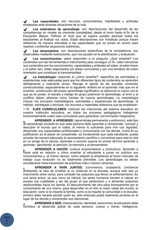 PAG
E
*
ME
✔ Las capacidades: son recursos, conocimientos, habilidades y actitudes
empleadas ante diversas situaciones de la vida.
✔ Los estándares de aprendizaje: son descripciones del desarrollo de las
competencias en niveles de creciente complejidad, desde el inicio hasta el fin de la
Educación Básica. Definen el nivel que se espera puedan alcanzar todos los
estudiantes al finalizar los ciclos. Estas descripciones son holísticas porque hacen
referencia de manera articulada a las capacidades que se ponen en acción para
resolver o enfrentar situaciones auténticas.
✔ Los desempeños: son descripciones específicas de la competencia, son
observables mediante ilustraciones, que nos ayudan en la planificación y evaluación.
✔ Los conocimientos: estos responden a la pregunta ¿Qué enseñar? Los
contenidos son las herramientas o instrumentos para conseguir un fin, cabe mencionar
que contenidos son los conocimientos, capacidades y actitudes (el saber, el saber hacer
y el saber ser), están organizados por áreas curriculares y por una temática de orden
orientador que constituye la transversalidad.
✔ La metodología: responde al ¿cómo enseñar?, especifica las actividades y
experiencias más adecuadas para que los diferentes tipos de contenidos se aprendan
debidamente y realmente sirvan. Recoge el aporte de las actuales corrientes
constructivistas, especialmente en lo siguiente: énfasis en el aprender más que en el
enseñar, construcción del propio aprendizaje significativo al relacionar lo nuevo con lo
que ya se posee, el estudio y trabajo en grupo potencian el aprendizaje, el error y el
conflicto deben utilizarse como fuentes de nuevos aprendizajes. La metodología
incluye: los principios metodológicos, actividades y experiencias de aprendizaje, el
método, estrategias y técnicas, los recursos y materiales didácticos que se emplearán.
1.16. EJES CURRICULARES: traducen las intenciones del sistema educativo en
nuestra institución educativa, en todos los procesos pedagógicos trabajamos
transversalmente cuatro ejes curriculares para garantizar una formación integradora:
a. APRENDER A APRENDER: (aprendizaje permanente y autónomo), este tipo
de aprendizaje consiste en que cada persona debe aprender a comprender, conocer y
descubrir el mundo que lo rodea, al menos lo suficiente para vivir con dignidad,
desarrollar sus capacidades profesionales y comunicarse con los demás. Como fin su
justificación es el placer de comprender, es fundamental que cada estudiante, pueda
acceder de manera adecuada al razonamiento científico y convertirse para toda la vida
en un amigo de la ciencia. Aprender a conocer supone en primer término aprender a
aprender, ejercitando: la atención, la memoria y el pensamiento.
b. APRENDER A HACER: (cultura emprendedora y productiva). Aprender a
hacer está en relación a cómo enseñar al estudiante a poner en práctica sus
conocimientos y, al mismo tiempo, cómo adaptar la enseñanza al futuro mercado de
trabajo cuya evolución no es totalmente previsible. Los aprendizajes no deben
considerarse mera transmisión de prácticas más o menos rutinarias.
c. APRENDER A VIVIR JUNTOS: (convivencia, ciudadanía, conciencia
ambiental), la idea de enseñar la no violencia en la escuela, aunque solo sea un
instrumento entre varios, para combatir los prejuicios que llevan al enfrentamiento. Es
una tarea ardua, ya que como es natural, los seres humanos tienden a valorar en
exceso sus cualidades y las del grupo al que pertenecen y a alimentar prejuicios
desfavorables hacia los demás. El descubrimiento del otro pasa forzosamente por el
conocimiento de uno mismo, para desarrollar en el niño la visión cabal del mundo, la
educación, tanto si la imparte la familia, como si la imparte la comunidad o la escuela,
primero debe hacerle escribir quién es, solo entonces podrá realmente ponerse en el
lugar de los demás y comprender sus reacciones.
d. APRENDER A SER: (trascendencia, identidad, autonomía), la educación debe
contribuir al desarrollo global de cada persona: cuerpo y mente, inteligencia,
 