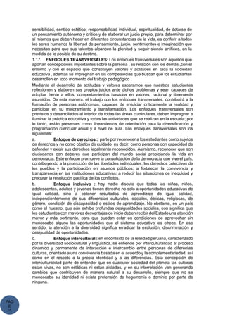 PAG
E
*
ME
sensibilidad, sentido estético, responsabilidad individual, espiritualidad, de dotarse de
un pensamiento autónomo y crítico y de elaborar un juicio propio, para determinar por
sí mismos qué deben hacer en diferentes circunstancias de la vida, es conferir a todos
los seres humanos la libertad de pensamiento, juicio, sentimientos e imaginación que
necesitan para que sus talentos alcancen la plenitud y seguir siendo artífices, en la
medida de lo posible de su destino.
1.17. ENFOQUES TRANSVERSALES: Los enfoques transversales son aquellos que
aportan concepciones importantes sobre la persona , su relación con los demás ,con el
entorno y con el espacio que constituyen valores y actitudes en tada la sociedad
educativa , además se impregnan en las competencias que buscan que los estudiantes
desarrollen en todo momento del trabajo pedagógico .
Mediante el desarrollo de actitudes y valores esperamos que nuestros estudiantes
reflexionen y elaboren sus propios juicios ante dichos problemas y sean capaces de
adoptar frente a ellos, comportamientos basados en valores, racional y libremente
asumidos. De esta manera, el trabajo con los enfoques transversales, contribuirá a la
formación de personas autónomas, capaces de enjuiciar críticamente la realidad y
participar en su mejoramiento y transformación. Los enfoques transversales son
previstos y desarrollados al interior de todas las áreas curriculares, deben impregnar e
iluminar la práctica educativa y todas las actividades que se realizan en la escuela; por
lo tanto, están presentes como lineamientos de orientación para la diversificación y
programación curricular anual y a nivel de aula. Los enfoques transversales son los
siguientes:
a. Enfoque de derechos : parte por reconocer a los estudiantes como sujetos
de derechos y no como objetos de cuidado, es decir, como personas con capacidad de
defender y exigir sus derechos legalmente reconocidos. Asimismo, reconocer que son
ciudadanos con deberes que participan del mundo social propiciando la vida en
democracia. Este enfoque promueve la consolidación de la democracia que vive el país,
contribuyendo a la promoción de las libertades individuales, los derechos colectivos de
los pueblos y la participación en asuntos públicos; a fortalecer la convivencia y
transparencia en las instituciones educativas; a reducir las situaciones de inequidad y
procurar la resolución pacífica de los conflictos.
b. Enfoque inclusivo : hoy nadie discute que todas las niñas, niños,
adolescentes, adultos y jóvenes tienen derecho no solo a oportunidades educativas de
igual calidad, sino a obtener resultados de aprendizaje de igual calidad,
independientemente de sus diferencias culturales, sociales, étnicas, religiosas, de
género, condición de discapacidad o estilos de aprendizaje. No obstante, en un país
como el nuestro, que aún exhibe profundas desigualdades sociales, eso significa que
los estudiantes con mayores desventajas de inicio deben recibir del Estado una atención
mayor y más pertinente, para que puedan estar en condiciones de aprovechar sin
menoscabo alguno las oportunidades que el sistema educativo les ofrece. En ese
sentido, la atención a la diversidad significa erradicar la exclusión, discriminación y
desigualdad de oportunidades.
c. Enfoque intercultural : en el contexto de la realidad peruana, caracterizado
por la diversidad sociocultural y lingüística, se entiende por interculturalidad al proceso
dinámico y permanente de interacción e intercambio entre personas de diferentes
culturas, orientado a una convivencia basada en el acuerdo y la complementariedad, así
como en el respeto a la propia identidad y a las diferencias. Esta concepción de
interculturalidad parte de entender que en cualquier sociedad del planeta las culturas
están vivas, no son estáticas ni están aisladas, y en su interrelación van generando
cambios que contribuyen de manera natural a su desarrollo, siempre que no se
menoscabe su identidad ni exista pretensión de hegemonía o dominio por parte de
ninguna.
 