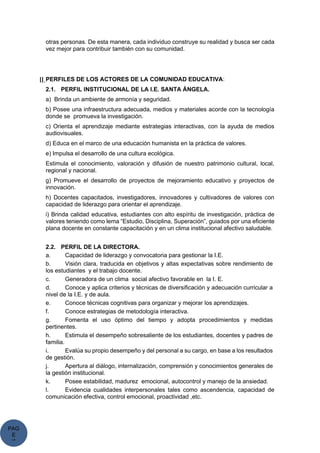 PAG
E
*
ME
otras personas. De esta manera, cada individuo construye su realidad y busca ser cada
vez mejor para contribuir también con su comunidad.
II.PERFILES DE LOS ACTORES DE LA COMUNIDAD EDUCATIVA:
2.1. PERFIL INSTITUCIONAL DE LA I.E. SANTA ÁNGELA.
a) Brinda un ambiente de armonía y seguridad.
b) Posee una infraestructura adecuada, medios y materiales acorde con la tecnología
donde se promueva la investigación.
c) Orienta el aprendizaje mediante estrategias interactivas, con la ayuda de medios
audiovisuales.
d) Educa en el marco de una educación humanista en la práctica de valores.
e) Impulsa el desarrollo de una cultura ecológica.
Estimula el conocimiento, valoración y difusión de nuestro patrimonio cultural, local,
regional y nacional.
g) Promueve el desarrollo de proyectos de mejoramiento educativo y proyectos de
innovación.
h) Docentes capacitados, investigadores, innovadores y cultivadores de valores con
capacidad de liderazgo para orientar el aprendizaje.
i) Brinda calidad educativa, estudiantes con alto espíritu de investigación, práctica de
valores teniendo como lema “Estudio, Disciplina, Superación”, guiados por una eficiente
plana docente en constante capacitación y en un clima institucional afectivo saludable.
2.2. PERFIL DE LA DIRECTORA.
a. Capacidad de liderazgo y convocatoria para gestionar la I.E.
b. Visión clara, traducida en objetivos y altas expectativas sobre rendimiento de
los estudiantes y el trabajo docente.
c. Generadora de un clima social afectivo favorable en la I. E.
d. Conoce y aplica criterios y técnicas de diversificación y adecuación curricular a
nivel de la I.E. y de aula.
e. Conoce técnicas cognitivas para organizar y mejorar los aprendizajes.
f. Conoce estrategias de metodología interactiva.
g. Fomenta el uso óptimo del tiempo y adopta procedimientos y medidas
pertinentes.
h. Estimula el desempeño sobresaliente de los estudiantes, docentes y padres de
familia.
i. Evalúa su propio desempeño y del personal a su cargo, en base a los resultados
de gestión.
j. Apertura al diálogo, internalización, comprensión y conocimientos generales de
la gestión institucional.
k. Posee estabilidad, madurez emocional, autocontrol y manejo de la ansiedad.
l. Evidencia cualidades interpersonales tales como ascendencia, capacidad de
comunicación efectiva, control emocional, proactividad ,etc.
 