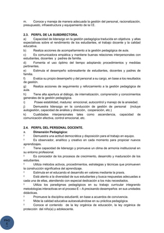 PAG
E
*
ME
m. Conoce y maneja de manera adecuada la gestión del personal, racionalización,
presupuesto, infraestructura y equipamiento de la I.E.
2.3. PERFIL DE LA SUBDIRECTORA.
a) Capacidad de liderazgo en la gestión pedagógica traducida en objetivos y altas
expectativas sobre el rendimiento de los estudiantes, el trabajo docente y la calidad
educativa.
b) Realiza acciones de acompañamiento a la gestión pedagógica de aula.
c) Es comunicadora empática y mantiene buenas relaciones interpersonales con
estudiantes, docentes y padres de familia.
d) Fomenta el uso óptimo del tiempo adoptando procedimientos y medidas
pertinentes.
e) Estimula el desempeño sobresaliente de estudiantes, docentes y padres de
familia.
f) Evalúa su propio desempeño y del personal a su cargo, en base a los resultados
de gestión.
g) Realiza acciones de seguimiento y reforzamiento a la gestión pedagógica de
aula.
h) Tiene alta apertura al diálogo, de internalización, comprensión y conocimientos
generales de la gestión pedagógica.
i) Posee estabilidad, madurez emocional, autocontrol y manejo de la ansiedad.
j) Demuestra liderazgo en la conducción de gestión de personal (incluye
autogestión, capacidad de análisis y dirección, cooperación, etc.)
k) Cualidades interpersonales tales como ascendencia, capacidad de
comunicación efectiva, control emocional, etc.
2.4. PERFIL DEL PERSONAL DOCENTE.
a. Dimensión Pedagógica:
Ÿ Demuestra una actitud democrática y disposición para el trabajo en equipo.
Ÿ Es observador, analítico y creativo en cada momento para propiciar nuevos
aprendizajes.
Ÿ Tiene capacidad de liderazgo y promueve un clima de armonía institucional en
su entorno profesional.
Ÿ Es conocedor de los procesos de crecimiento, desarrollo y maduración de los
estudiantes.
Ÿ Utiliza métodos activos, procedimientos, estrategias y técnicas que promueven
la construcción significativa del aprendizaje.
Ÿ Estimula en el educando el desarrollo en valores mediante la praxis.
Ÿ Está atento a la diversidad de sus estudiantes y busca respuestas adecuadas a
cada una de ellas, atendiendo con especial dedicación a los más necesitados.
Ÿ Utiliza los paradigmas pedagógicos en su trabajo curricular integrando
metodologías interactivas en el proceso E – A precisando desempeños en sus unidades
didácticas.
Ÿ Promueve la disciplina estudiantil, en base a acuerdos de convivencia.
Ÿ Mide la calidad educativa autoevaluándose en su práctica pedagógica.
Ÿ Conoce el contenido de la ley orgánica de educación, la ley orgánica de
protección del niño(a) y adolescente.
 