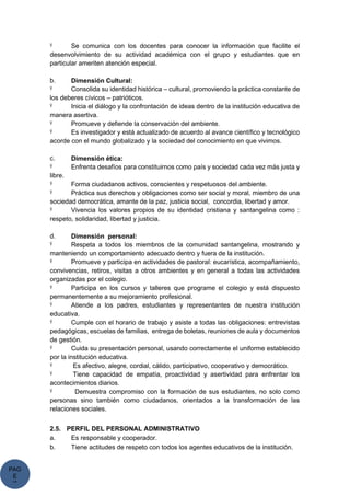 PAG
E
*
ME
Ÿ Se comunica con los docentes para conocer la información que facilite el
desenvolvimiento de su actividad académica con el grupo y estudiantes que en
particular ameriten atención especial.
b. Dimensión Cultural:
Ÿ Consolida su identidad histórica – cultural, promoviendo la práctica constante de
los deberes cívicos – patrióticos.
Ÿ Inicia el diálogo y la confrontación de ideas dentro de la institución educativa de
manera asertiva.
Ÿ Promueve y defiende la conservación del ambiente.
Ÿ Es investigador y está actualizado de acuerdo al avance científico y tecnológico
acorde con el mundo globalizado y la sociedad del conocimiento en que vivimos.
c. Dimensión ética:
Ÿ Enfrenta desafíos para constituirnos como país y sociedad cada vez más justa y
libre.
Ÿ Forma ciudadanos activos, conscientes y respetuosos del ambiente.
Ÿ Práctica sus derechos y obligaciones como ser social y moral, miembro de una
sociedad democrática, amante de la paz, justicia social, concordia, libertad y amor.
Ÿ Vivencia los valores propios de su identidad cristiana y santangelina como :
respeto, solidaridad, libertad y justicia.
d. Dimensión personal:
Ÿ Respeta a todos los miembros de la comunidad santangelina, mostrando y
manteniendo un comportamiento adecuado dentro y fuera de la institución.
Ÿ Promueve y participa en actividades de pastoral: eucarística, acompañamiento,
convivencias, retiros, visitas a otros ambientes y en general a todas las actividades
organizadas por el colegio.
Ÿ Participa en los cursos y talleres que programe el colegio y está dispuesto
permanentemente a su mejoramiento profesional.
Ÿ Atiende a los padres, estudiantes y representantes de nuestra institución
educativa.
Ÿ Cumple con el horario de trabajo y asiste a todas las obligaciones: entrevistas
pedagógicas, escuelas de familias, entrega de boletas, reuniones de aula y documentos
de gestión.
Ÿ Cuida su presentación personal, usando correctamente el uniforme establecido
por la institución educativa.
Ÿ Es afectivo, alegre, cordial, cálido, participativo, cooperativo y democrático.
Ÿ Tiene capacidad de empatía, proactividad y asertividad para enfrentar los
acontecimientos diarios.
Ÿ Demuestra compromiso con la formación de sus estudiantes, no solo como
personas sino también como ciudadanos, orientados a la transformación de las
relaciones sociales.
2.5. PERFIL DEL PERSONAL ADMINISTRATIVO
a. Es responsable y cooperador.
b. Tiene actitudes de respeto con todos los agentes educativos de la institución.
 