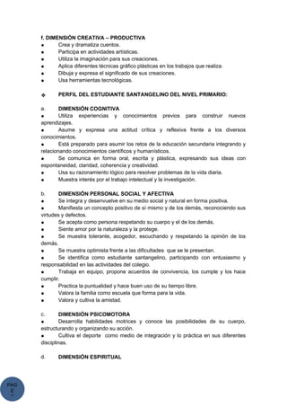 PAG
E
*
ME
f. DIMENSIÓN CREATIVA – PRODUCTIVA
● Crea y dramatiza cuentos.
● Participa en actividades artísticas.
● Utiliza la imaginación para sus creaciones.
● Aplica diferentes técnicas gráfico plásticas en los trabajos que realiza.
● Dibuja y expresa el significado de sus creaciones.
● Usa herramientas tecnológicas.
❖ PERFIL DEL ESTUDIANTE SANTANGELINO DEL NIVEL PRIMARIO:
a. DIMENSIÓN COGNITIVA
● Utiliza experiencias y conocimientos previos para construir nuevos
aprendizajes.
● Asume y expresa una actitud crítica y reflexiva frente a los diversos
conocimientos.
● Está preparado para asumir los retos de la educación secundaria integrando y
relacionando conocimientos científicos y humanísticos.
● Se comunica en forma oral, escrita y plástica, expresando sus ideas con
espontaneidad, claridad, coherencia y creatividad.
● Usa su razonamiento lógico para resolver problemas de la vida diaria.
● Muestra interés por el trabajo intelectual y la investigación.
b. DIMENSIÓN PERSONAL SOCIAL Y AFECTIVA
● Se integra y desenvuelve en su medio social y natural en forma positiva.
● Manifiesta un concepto positivo de sí mismo y de los demás, reconociendo sus
virtudes y defectos.
● Se acepta como persona respetando su cuerpo y el de los demás.
● Siente amor por la naturaleza y la protege.
● Se muestra tolerante, acogedor, escuchando y respetando la opinión de los
demás.
● Se muestra optimista frente a las dificultades que se le presentan.
● Se identifica como estudiante santangelino, participando con entusiasmo y
responsabilidad en las actividades del colegio.
● Trabaja en equipo, propone acuerdos de convivencia, los cumple y los hace
cumplir.
● Practica la puntualidad y hace buen uso de su tiempo libre.
● Valora la familia como escuela que forma para la vida.
● Valora y cultiva la amistad.
c. DIMENSIÓN PSICOMOTORA
● Desarrolla habilidades motrices y conoce las posibilidades de su cuerpo,
estructurando y organizando su acción.
● Cultiva el deporte como medio de integración y lo práctica en sus diferentes
disciplinas.
d. DIMENSIÓN ESPIRITUAL
 