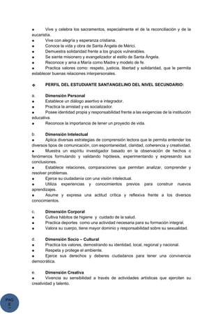 PAG
E
*
ME
● Vive y celebra los sacramentos, especialmente el de la reconciliación y de la
eucaristía.
● Vive con alegría y esperanza cristiana.
● Conoce la vida y obra de Santa Ángela de Mérici.
● Demuestra solidaridad frente a los grupos vulnerables.
● Se siente misionero y evangelizador al estilo de Santa Ángela.
● Reconoce y ama a María como Madre y modelo de fe.
● Practica valores como: respeto, justicia, libertad y solidaridad, que le permita
establecer buenas relaciones interpersonales.
❖ PERFIL DEL ESTUDIANTE SANTANGELINO DEL NIVEL SECUNDARIO:
a. Dimensión Personal
● Establece un diálogo asertivo e integrador.
● Practica la amistad y es socializador.
● Posee identidad propia y responsabilidad frente a las exigencias de la institución
educativa.
● Reconoce la importancia de tener un proyecto de vida.
b. Dimensión Intelectual
● Aplica diversas estrategias de comprensión lectora que le permita entender los
diversos tipos de comunicación, con espontaneidad, claridad, coherencia y creatividad.
● Muestra un espíritu investigador basado en la observación de hechos o
fenómenos formulando y validando hipótesis, experimentando y expresando sus
conclusiones.
● Establece relaciones, comparaciones que permitan analizar, comprender y
resolver problemas.
● Ejerce su ciudadanía con una visión intelectual.
● Utiliza experiencias y conocimientos previos para construir nuevos
aprendizajes.
● Asume y expresa una actitud crítica y reflexiva frente a los diversos
conocimientos.
c. Dimensión Corporal
● Cultiva hábitos de higiene y cuidado de la salud.
● Practica deportes como una actividad necesaria para su formación integral.
● Valora su cuerpo, tiene mayor dominio y responsabilidad sobre su sexualidad.
d. Dimensión Socio – Cultural
● Practica los valores, demostrando su identidad, local, regional y nacional.
● Respeta y protege el ambiente.
● Ejerce sus derechos y deberes ciudadanos para tener una convivencia
democrática.
e. Dimensión Creativa
● Vivencia su sensibilidad a través de actividades artísticas que ejerciten su
creatividad y talento.
 