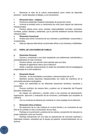 PAG
E
*
ME
● Reconoce el valor de la cultura emprendedora como medio de desarrollo
personal – social dispuesto al diálogo y a la concertación.
f. Dimensión ético - religiosa
● Practica la solidaridad mediante actividades de proyección social.
● Vivencia la amistad como un sentimiento de unión para mejorar las relaciones
interpersonales.
● Practica valores como: amor, amistad, responsabilidad, honradez, sinceridad,
humildad, justicia, libertad y solidaridad. que le permita establecer buenas relaciones
interpersonales.
g. Dimensión Vocacional
● Analiza para tomar conciencia de sus intereses y posibilidades vocacionales y
ocupacionales.
● Opta por algunas alternativas vocacionales afines a sus intereses y habilidades.
2.7. PERFIL DE LOS PADRES DE FAMILIA:
a. Dimensión Personal
Ÿ Conoce y comprende a sus hijos respetando sus preferencias orientándolos y
acompañándolos en todo momento.
Ÿ Practica valores, que servirán como ejemplo para sus hijos.
Ÿ Respeta el reglamento interno de la institución.
Ÿ Asiste y participa oportunamente en todas las actividades técnico-pedagógicas
programadas en el año académico.
b. Dimensión Social
Ÿ Participa en las actividades curriculares y extracurriculares de la I.E.
Ÿ Mantiene buenas relaciones interpersonales con todos los miembros de la
comunidad educativa santangelina.
Ÿ Actúa con asertividad en las diferentes situaciones familiares, escolares y
comunales.
Ÿ Procura contribuir de manera libre y positiva con el desarrollo del Proyecto
Educativo Institucional.
Ÿ Se integra con optimismo y sentido crítico a las acciones de planeamiento,
organización, ejecución y evaluación de las funciones y actividades que competen al
COPAFA.
Ÿ Con su conducta se esfuerza por mantener el buen prestigio de la institución.
c. Dimensión ético-cristiana:
Ÿ Da testimonio de su vida cristiana en el seno familiar y es consciente de que
Dios le ha confiado la vida y la educación de sus hijos.
Ÿ Participa en la promoción y práctica de los valores y proyección de vida para su
propia realización como ser humano.
Ÿ Participa activamente con sus hijos en experiencias de comunión espiritual y
fraternidad cristiana, orientados por el equipo de pastoral, comprometiéndose con su
doctrina.
 