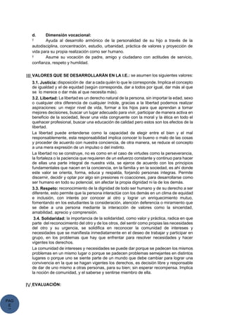 PAG
E
*
ME
d. Dimensión vocacional:
Ÿ Ayuda al desarrollo armónico de la personalidad de su hijo a través de la
autodisciplina, concentración, estudio, urbanidad, práctica de valores y proyección de
vida para su propia realización como ser humano.
Ÿ Asume su vocación de padre, amigo y ciudadano con actitudes de servicio,
confianza, respeto y humildad.
III.VALORES QUE SE DESARROLLARÁN EN LA I.E.: se asumen los siguientes valores:
3.1. Justicia: disposición de dar a cada quién lo que le corresponde. Implica el concepto
de igualdad y el de equidad (según corresponda, dar a todos por igual, dar más al que
se lo merece o dar más al que necesita más).
3.2. Libertad: La libertad es un derecho natural de la persona, sin importar la edad, sexo
o cualquier otra diferencia de cualquier índole, gracias a la libertad podemos realizar
aspiraciones: un mejor nivel de vida, formar a los hijos para que aprendan a tomar
mejores decisiones, buscar un lugar adecuado para vivir, participar de manera activa en
beneficio de la sociedad, llevar una vida congruente con la moral y la ética en todo el
quehacer profesional, buscar una educación de calidad pero estos son los efectos de la
libertad.
La libertad puede entenderse como la capacidad de elegir entre el bien y el mal
responsablemente, esta responsabilidad implica conocer lo bueno o malo de las cosas
y proceder de acuerdo con nuestra conciencia, de otra manera, se reduce el concepto
a una mera expresión de un impulso o del instinto.
La libertad no se construye, no es como en el caso de virtudes como la perseverancia,
la fortaleza o la paciencia que requieren de un esfuerzo constante y continuo para hacer
de ellas una parte integral de nuestra vida, se ejerce de acuerdo con los principios
fundamentales que nacen en la conciencia, en la familia y en la sociedad, es ahí donde
este valor se orienta, forma, educa y respalda, forjando personas íntegras. Permite
discernir, decidir y optar por algo sin presiones ni coacciones, para desarrollarse como
ser humano en todo su potencial, sin afectar la propia dignidad ni la de los demás.
3.3. Respeto: reconocimiento de la dignidad de todo ser humano y de su derecho a ser
diferente, esto permite que la persona interactúe con los demás en un clima de equidad
e inclusión, con interés por conocer al otro y lograr un enriquecimiento mutuo,
fomentando en los estudiantes la consideración, atención deferencia o miramiento que
se debe a una persona mediante la interacción de valores como la sinceridad,
amabilidad, aprecio y comprensión.
3.4. Solidaridad: la importancia de la solidaridad, como valor y práctica, radica en que
parte del reconocimiento del otro y de los otros, del sentir como propias las necesidades
del otro y su urgencia, se solidifica en reconocer la comunidad de intereses y
necesidades que se manifiesta inmediatamente en el deseo de trabajar y participar en
grupo, en los problemas que hay que enfrentar para resolver necesidades y hacer
vigentes los derechos.
La comunidad de intereses y necesidades se puede dar porque se padecen los mismos
problemas en un mismo lugar o porque se padecen problemas semejantes en distintos
lugares o porque uno se siente parte de un mundo que debe cambiar para lograr una
convivencia en la que se hagan vigentes los derechos, es decisión libre y responsable
de dar de uno mismo a otras personas, para su bien; sin esperar recompensa. Implica
la noción de comunidad, y el saberse y sentirse miembro de ella.
IV.EVALUACIÓN:
 