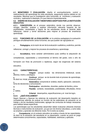 PAG
E
*
ME
4.1. MONITOREO Y EVALUACIÓN: diseña el acompañamiento, control y
realimentación del aprendizaje de cada estudiante, asegurando óptima calidad en los
resultados. Mientras que la investigación abre horizontes, el monitoreo y evaluación
controla y realimenta lo diseñado y lo que intervino imprevistamente.
4.2. DISEÑO DE EVALUACIÓN Y MONITOREO ADOPTADO POR LA INSTITUCIÓN
EDUCATIVA:
4.2.1. CONCEPCIÓN: es el proceso sistemático donde nos permite observar,
recoger, describir, analizar y explicar información relevante respecto de las
posibilidades, necesidades y logros de los estudiantes donde el docente debe
reflexionar, valorar y tomar decisiones para mejorar el proceso de enseñanza
aprendizaje.
4.2.2. FUNCIONES DE LA EVALUACIÓN: en la práctica pedagógica la evaluación
persigue simultáneamente varias funciones, las que pueden ser agrupadas en:
⮚ Pedagógica, es la razón de ser de la evaluación cualitativa y auténtica, permite
reflexionar, corregir y mejorar los procesos de enseñanza y aprendizaje.
⮚ Acreditativa, tiene carácter administrativo pues certifica la adquisición de
competencias, capacidades y conocimientos al término del grado, ciclo o año de
formación con fines de promoción o repitencia, según las exigencias del sistema
educativo.
4.2.3. CARACTERÍSTICAS:
a. Integral: porque evalúa las dimensiones intelectual, social,
afectiva, motriz y axiológica.
b. Continua: porque se da durante todo el proceso de aprendizaje,
es decir es: inicial, procesual y final.
c. Sistemática: comprende el análisis, diseño, aplicación, valoración,
toma de decisiones y comunicación.
d. Participativa: estudiantes, docentes, padres de familia y otros.
e. Flexible: contexto, necesidades, posibilidades, dificultades, ritmos
y estilos.
f. Criterial: desempeños, especificaciones y el nivel de logro.
4.2.4. ¿QUÉ EVALUAMOS?
Según Spencer y Spencer los sistemas de evaluación del desempeño basados en
competencias además de evaluar en función de los estándares de actuación en el
trabajo y de los resultados tradicionales, agregan las conductas de trabajo necesarias
para realizar tareas específicas.
Los aprendizajes que los estudiantes desarrollan deben evaluarse utilizando diversas
técnicas e instrumentos de evaluación, ya que son de diversa naturaleza, y como tales
se enseñan y aprenden de diferente modo. Por lo tanto se evalúa :
⮚ Competencia: en el contexto educativo se evalúa a través de las capacidades,
es decir en la actuación del estudiante en su desempeño, cuando se pone en juego
determinados conocimientos, capacidades, habilidades, destrezas y aptitudes.
 