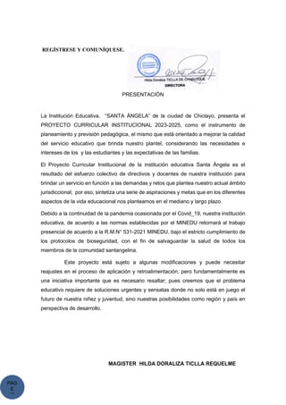 PAG
E
*
ME
REGÍSTRESE Y COMUNÍQUESE.
PRESENTACIÓN
La Institución Educativa. “SANTA ÁNGELA” de la ciudad de Chiclayo, presenta el
PROYECTO CURRICULAR INSTITUCIONAL 2023-2025, como el instrumento de
planeamiento y previsión pedagógica, el mismo que está orientado a mejorar la calidad
del servicio educativo que brinda nuestro plantel, considerando las necesidades e
intereses de los y las estudiantes y las expectativas de las familias.
El Proyecto Curricular Institucional de la institución educativa Santa Ángela es el
resultado del esfuerzo colectivo de directivos y docentes de nuestra institución para
brindar un servicio en función a las demandas y retos que plantea nuestro actual ámbito
jurisdiccional; por eso, sintetiza una serie de aspiraciones y metas que en los diferentes
aspectos de la vida educacional nos planteamos en el mediano y largo plazo.
Debido a la continuidad de la pandemia ocasionada por el Covid_19, nuestra institución
educativa, de acuerdo a las normas establecidas por el MINEDU retornará al trabajo
presencial de acuerdo a la R.M.N° 531-2021 MINEDU, bajo el estricto cumplimiento de
los protocolos de bioseguridad, con el fin de salvaguardar la salud de todos los
miembros de la comunidad santangelina.
Este proyecto está sujeto a algunas modificaciones y puede necesitar
reajustes en el proceso de aplicación y retroalimentación, pero fundamentalmente es
una iniciativa importante que es necesario resaltar; pues creemos que el problema
educativo requiere de soluciones urgentes y sensatas donde no solo está en juego el
futuro de nuestra niñez y juventud, sino nuestras posibilidades como región y país en
perspectiva de desarrollo.
MAGISTER HILDA DORALIZA TICLLA REQUELME
 