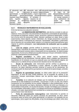 PAG
E
*
ME
El educando está al
inicio de los
aprendizajes o tiene
dificultades graves,
requiere mayor tiempo
para lograrlo; no
satisface el nivel
previsto para el
bimestre o grado.
El educando está en
proceso de superar las
dificultades y lograr los
aprendizajes previstos
para el bimestre o
grado; requiere de un
tiempo razonable para
lograrlo.
El educando logró los
aprendizajes
previstos para el
bimestre o grado.
El educando evidencia
el logro de las
capacidades previstas,
demostrando incluso
un manejo solvente y
muy satisfactorio en
todas las tareas
propuestas.
4.2.7. TÉCNICAS E INSTRUMENTOS DE EVALUACIÓN.
Entre las técnicas de evaluación tenemos:
4.2.7.1. LA OBSERVACIÓN SISTEMÁTICA: esta técnica consiste no sólo en
observar, mirar y escuchar a los educandos en situaciones y actividades de aprendizaje,
sino también en preguntar, analizar, probar, reconocer y apreciar el desempeño. A partir
de la forma como los educandos hablan, discuten, participan en clase, llevan a cabo
experimentos, hacen deporte, cantan, interactúan, etc. Surgen situaciones o acciones
que serán indicios o indicadores de carencias, necesidades, dificultades y potenciales
que el docente con una actitud alerta, abierta y sin prejuicios podrá aprovecharlos para
mejorar la práctica pedagógica. Los instrumentos de evaluación que se pueden
utilizar son:
a. Lista de cotejos: permite verificar la presencia o ausencia de un hecho,
característica o secuencia de acciones, conductas y actitudes. Se emplea cuando se
necesita información precisa sobre el desempeño de los estudiantes en determinadas
capacidades. Es de suma utilidad para aquellas áreas que incluyen actividades motoras,
prácticas o básicamente procedimentales.
b. Registro anecdótico: se utiliza para anotar hechos significativos
protagonizados por los estudiantes. Permite registrar datos y detalles que estimamos
importantes en el momento en que se producen para una interpretación objetiva, de
modo que en su debido tiempo la intervención docente sea la más adecuada.
c. Escala de estimación: este instrumento permite verificar la presencia o
ausencia de un hecho, característica o acción, además, su grado de intensidad,
asimismo, los datos obtenidos permiten observar el avance de los estudiantes. Se
construye a partir de desempeños que expresen la calidad de los aprendizajes, actitudes
y conductas.
d. Registro de aprendizajes previos: se utiliza sobre todo en la evaluación
diagnóstica, al inicio de toda unidad didáctica, con el propósito de verificar si los
educandos manejan aprendizajes básicos que les permita seguir desarrollando
capacidades.
e. Portafolio: es la colección de trabajos que ha realizado un educando en un
periodo de su vida académica (un bimestre, una semana, un año, un ciclo, etc). Podría
compararse con los portafolios de los artistas, fotógrafos y otros profesionales, en los
cuales estos demuestran sus logros, destrezas y talentos, así como sus intereses y su
personalidad. El educando, con ayuda del docente, recopila los trabajos que evidencian
sus necesidades, potenciales y logros. Los trabajos se archivan en portafolios o carpetas
virtuales, o en cajas, dependiendo de la cantidad de su contenido y del periodo de tiempo
que se desee incluir esta técnica.
f. Ficha de autoevaluación metacognitiva: este instrumento le permite al
educando reflexionar sobre sus propios procesos de aprendizaje, es decir, tomar
conciencia sobre la forma cómo está aprendiendo, la intención o el propósito de sus
aprendizajes, cómo superó las dificultades, el tipo de estrategia que utilizó, entre otros
 