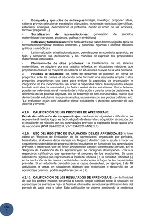 PAG
E
*
ME
- Búsqueda y ejecución de estrategias:Indagar, investigar, proponer, idear,
saberes previos,seleccionar estrategias adecuadas, estrategias eurísticas(ejemplificar,
establecer analogías, descomponer el problema, decidir el orden de las acciones,
formular preguntas…)
- Socialización de representaciones: generación de modelos
matemáticos(vivenciales, pictóricos, gráficos y simbólicos)
- Reflexión y formalización:mirar hacia atrás que pasos hemos seguido, tipos de
formalización(empírica: modelos concretos y pictóricos, rigurosa o estricta: modelos
gráficos o simbólicos)
- La formalización o institucionalización, permite poner en común lo aprendido, se
fijan y comparten las definiciones y las maneras de expresar las propiedades
matemáticas estudiadas.
- Planteamiento de otros problemas: La transferencia de los saberes
matemáticos, se adquiere por una práctica reflexiva, en situaciones retadoras que
propician la ocasión de movilizar los saberes en situaciones nuevas de la vida cotidiana.
d. Pruebas de desarrollo: los ítems de desarrollo se plantean en forma de
preguntas, ante las cuales el educando debe formular una respuesta amplia. Estas
preguntas proporcionan una base para evaluar la capacidad de organización e
integración de los conocimientos, así como la capacidad crítica, las respuestas reflejan
también actitudes, la creatividad y la fluidez verbal de los estudiantes. Estos factores
pueden ser relevantes en el momento de la valoración o para la toma de decisiones. A
diferencia de las pruebas objetivas, las de desarrollo no son estructuradas, puesto que
demandan del estudiante respuestas amplias, expresarse con sus propias palabras, etc.
“La evaluación es un acto educativo donde estudiantes y docentes aprenden de sus
aciertos y errores”
4.2.8. CALIFICACIÓN DE LOS PROCESOS DE APRENDIZAJE:
Escala de calificación de los aprendizajes: mediante los siguientes calificativos, se
representa el nivel de logro, es decir, el grado de desarrollo o adquisición alcanzado por
el estudiante en relación con los aprendizajes previstos o esperados hasta quinto año
de secundaria (RVM 094-2020 R. V.N° 334-2021-MINEDU ).
4.2.9. USO DEL REGISTRO DE EVALUACIÓN DE LOS APRENDIZAJES: si bien
existe un “Registro de Evaluación de los Aprendizajes” organizado por períodos,
bimestrales, el docente debe manejar un “Registro Auxiliar” que le ayude a hacer un
seguimiento sistemático del progreso de los estudiantes en función de los aprendizajes
previstos o esperados que se hayan programado para un determinado período. En el
“Registro de Evaluación de los Aprendizajes” se consignan desempeños con sus
respectivos calificativos que representan el progreso de los estudiantes. Se usan
calificativos (signos) que representan la fortaleza, eficacia ( +) o debilidad, dificultad (-)
en la resolución de las tareas o actividades conducentes al logro de las capacidades
previstas. Si un estudiante demostró que es capaz de resolver, por ejemplo, 8 de 10
actividades o tareas en situaciones distintas que evidencian el desarrollo de un
aprendizaje previsto, podría registrarse con un ( +).
4.2.10. CALIFICACIÓN DE LOS RESULTADOS DE APRENDIZAJE: con la finalidad
de que los padres, madres de familia o tutores tengan claridad sobre la situación de
aprendizaje de sus hijos e hijas, al finalizar el bimestre, se incluirá la calificación final del
período de cada área o taller. Esta calificación se obtiene analizando la tendencia
 