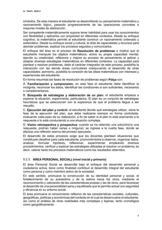 I.E. “SANTA ÁNGELA
4
símbolos. De esta manera el estudiante va desarrollando su pensamiento matemático y
razonamiento lógico, pasando progresivamente de las operaciones concretas a
mayores niveles de abstracción.
Ser competente matemáticamente supone tener habilidad para usar los conocimientos
con flexibilidad y aplicarlos con propiedad en diferentes contextos. Desde su enfoque
cognitivo, la matemática permite al estudiante construir un razonamiento ordenado y
sistemático. Desde su enfoque social y cultural, le dota de capacidades y recursos para
abordar problemas, explicar los procesos seguidos y comunicarlos.
El enfoque del área es el proceso de Resolución de problemas e implica que el
estudiante manipule los objetos matemáticos, active su propia capacidad mental,
ejercite su creatividad, reflexione y mejore su proceso de pensamiento al aplicar y
adaptar diversas estrategias matemáticas en diferentes contextos. La capacidad para
plantear y resolver problemas, dado el carácter integrador de este proceso, posibilita la
interacción con las demás áreas curriculares coadyuvando al desarrollo de otras
capacidades; asimismo, posibilita la conexión de las ideas matemáticas con intereses y
experiencias del estudiante.
En forma resumida las fases de resolución de problemas según Pólya son:
A. Familiarización y comprensión: en esta fase el estudiante debe identificar la
incógnita, reconocer los datos, identificar las condiciones si son suficientes, necesarios
o complementarios.
B. Búsqueda de estrategias y elaboración de un plan: el estudiante empieza a
explorar la situación, experimenta, particulariza. El plan es un conjunto de estrategias
heurísticas que se seleccionan con la esperanza de que el problema llegue a ser
resuelto.
C. Ejecución del plan y control: el estudiante decide qué estrategias utilizar, viene la
fase de la ejecución del plan, que debe realizarse siempre en forma controlada,
evaluando cada paso de su realización, a fin de saber si el plan lo está acercando a la
respuesta o lo está conduciendo a una situación compleja.
D. Visión retrospectiva y prospectiva: cuando se ha obtenido una solución(no una
respuesta, podrían haber varias o ninguna), se ingresa a la cuarta fase, donde se
efectúa una reflexión acerca del proceso ejecutado.
El desarrollo de estos procesos exige que los docentes planteen situaciones que
constituyan desafíos para cada estudiante, promoviéndolos a observar, organizar datos,
analizar, formular hipótesis, reflexionar, experimentar empleando diversos
procedimientos, verificar y explicar las estrategias utilizadas al resolver un problema; es
decir, valorar tanto los procesos matemáticos como los resultados obtenidos.
5.2.3. ÁREA PERSONAL SOCIAL( (nivel inicial y primario)
El área Personal Social se desarrolla bajo el enfoque del desarrollo personal y
ciudadanía activa, tiene como finalidad contribuir al desarrollo integral del estudiante
como persona y como miembro activo de la sociedad.
En este sentido, promueve la construcción de su identidad personal y social, el
fortalecimiento de su autoestima y de la estima hacia los otros, mediante el
reconocimiento y valoración de las características propias y las de otros, para favorecer
el desarrollo de una personalidad sana y equilibrada que le permita actuar con seguridad
y eficiencia en su entorno social.
El área promueve el conocimiento reflexivo de las características sociales, culturales,
geográficas, políticas y económicas del contexto en el cual se desenvuelve el estudiante,
así como el análisis de otras realidades más complejas y lejanas, tanto cronológica
como geográficamente.
 