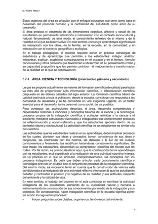 I.E. “SANTA ÁNGELA
5
Estos objetivos del área se articulan con el enfoque educativo que tiene como base el
desarrollo del potencial humano y la centralidad del estudiante como actor de su
desarrollo.
El área propicia el desarrollo de las dimensiones cognitiva, afectiva y social de los
estudiantes en permanente interacción e interrelación con el contexto socio-cultural y
natural, favoreciendo de este modo, el conocimiento reflexivo de sí mismo y de la
realidad en la que se desenvuelve. En este sentido, construye aprendizajes significativos
en interacción con los otros, en la familia, en la escuela, en la comunidad; y en
interacción con el contexto geográfico y ecológico.
En el trabajo pedagógico, el docente requiere poner en práctica estrategias de
enseñanza y de aprendizaje que permitan a los estudiantes: indagar, analizar,
interpretar, explicar, establecer comparaciones en el espacio y en el tiempo, formular
conclusiones y otros procesos que favorezcan el desarrollo de su pensamiento crítico y
su capacidad propositiva que les permita contribuir al mejoramiento y transformación
de la realidad en la que se desenvuelven.
5.2.4. ÁREA CIENCIA Y TECNOLOGÍA ((nivel inicial, primario y secundario)
Lo que se propone actualmente en materia de formación científica de calidad para todos
va más allá de proporcionar solo información científica, o alfabetización científica
propuesta en las últimas décadas del siglo anterior. La formación científica básica de
calidad destinada a toda la población, desde la escuela, constituye una respuesta a las
demandas de desarrollo y se ha convertido en una exigencia urgente, en un factor
esencial para el desarrollo, tanto personal como social, de los pueblos.
Para conseguir las aspiraciones descritas, el área, desarrolla competencias y
capacidades referidas a nociones y conceptos básicos de la ciencia y la tecnología,
procesos propios de la indagación científica, y actitudes referidas a la ciencia y el
ambiente; mediante actividades vivenciales e indagatorias que comprometen procesos
de reflexión-acción y acción-reflexión y que los estudiantes ejecutan dentro de su
contexto natural y sociocultural. La actividad científica de los estudiantes es similar a la
del científico.
Las actividades que los estudiantes realizan en su aprendizaje, deben implicar procesos
en los cuales: plantean sus ideas y conceptos, toman consciencia de sus ideas y
conjeturas, las contrastan con los hechos, las debaten a la luz de los nuevos
conocimientos y finalmente, las modifican haciéndolas conocimiento significativo. De
este modo, los estudiantes, desarrollan su comprensión científica del mundo que les
rodea. Por tal razón, es preciso destacar aquí, que la construcción de los aprendizajes
por los estudiantes, está supeditada a la realización de una actividad cognitiva intensa,
en un proceso en el que se articulan, comprensivamente, los conceptos con los
procesos indagatorios. Es decir que deben articular cada conocimiento científico y
tecnológico previsto en el área con el conjunto de procesos de la indagación científica.
Del mismo modo, es necesario tener en cuenta que la construcción de valores está
condicionada a la realización de una actividad reflexiva intensa en la que los estudiantes
debaten y contrastan lo positivo y lo negativo de su realidad y sus actitudes, respecto
del ambiente y la calidad de vida.
En este sentido, el trabajo del docente en el aula consistirá en movilizar la actividad
indagatoria de los estudiantes, partiendo de su curiosidad natural y humana e
instrumentando la construcción de sus conocimientos por medio de la indagación y sus
procesos. En consecuencia, hacer indagación científica en la escuela significa poner
en acción los siguientes procesos:
• Hacer preguntas sobre objetos, organismos, fenómenos del ambiente.
 