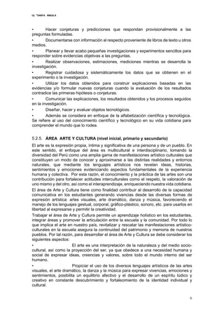 I.E. “SANTA ÁNGELA
6
• Hacer conjeturas y predicciones que respondan provisionalmente a las
preguntas formuladas.
• Documentarse con información al respecto proveniente de libros de texto u otros
medios.
• Planear y llevar acabo pequeñas investigaciones y experimentos sencillos para
responder sobre evidencias objetivas a las preguntas.
• Realizar observaciones, estimaciones, mediciones mientras se desarrolla la
investigación.
• Registrar cuidadosa y sistemáticamente los datos que se obtienen en el
experimento o la investigación.
• Utilizar los datos obtenidos para construir explicaciones basadas en las
evidencias y/o formular nuevas conjeturas cuando la evaluación de los resultados
contradice las primeras hipótesis o conjeturas.
• Comunicar las explicaciones, los resultados obtenidos y los procesos seguidos
en la investigación.
• Diseñar, hacer y evaluar objetos tecnológicos.
• Además se considera en enfoque de la alfabetización científica y tecnológica.
Se refiere al uso del conocimiento científico y tecnológico en su vida cotidiana para
comprender el mundo que lo rodea.
5.2.5. ÁREA ARTE Y CULTURA (nivel inicial, primario y secundario)
El arte es la expresión propia, íntima y significativa de una persona y de un pueblo. En
este sentido, el enfoque del área es multicultural e interdisciplinario, tomando la
diversidad del Perú como una amplia gama de manifestaciones artístico culturales que
constituyen un modo de conocer y aproximarse a las distintas realidades y entornos
naturales, que mediante los lenguajes artísticos nos revelan ideas, historias,
sentimientos y emociones evidenciando aspectos fundamentales de la experiencia
humana y colectiva. Por esta razón, el conocimiento y la práctica de las artes son una
contribución para fortalecer actitudes interculturales como el respeto, la valoración de
uno mismo y del otro, así como el interaprendizaje, enriqueciendo nuestra vida cotidiana.
El área de Arte y Cultura tiene como finalidad contribuir al desarrollo de la capacidad
comunicativa en los estudiantes generando vivencias desde las diversas formas de
expresión artística: artes visuales, arte dramático, danza y música, favoreciendo el
manejo de los lenguajes gestual, corporal, gráfico-plástico, sonoro, etc. para usarlos en
libertad al expresarse y permitir la creatividad.
Trabajar el área de Arte y Cultura permite un aprendizaje holístico en los estudiantes,
integrar áreas y promover la articulación entre la escuela y la comunidad. Por todo lo
que implica el arte en nuestro país, revitalizar y rescatar las manifestaciones artístico-
culturales en la escuela asegura la continuidad del patrimonio y memoria de nuestros
pueblos. Por tal razón, para desarrollar el área de Arte y Cultura se debe considerar los
siguientes aspectos:
• El arte es una interpretación de la naturaleza y del medio socio-
cultural, así como la proyección del ser, ya que obedece a una necesidad humana y
social de expresar ideas, creencias y valores, sobre todo el mundo interno del ser
humano.
• Propiciar el uso de los diversos lenguajes artísticos de las artes
visuales, el arte dramático, la danza y la música para expresar vivencias, emociones y
sentimientos, posibilita un equilibrio afectivo y el desarrollo de un espíritu lúdico y
creativo en constante descubrimiento y fortalecimiento de la identidad individual y
cultural.
 