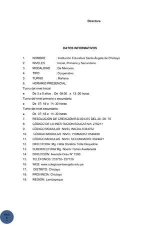 PAG
E
*
ME
Directora
DATOS INFORMATIVOS
1. NOMBRE : Institución Educativa Santa Ángela de Chiclayo
2. NIVELES : Inicial, Primaria y Secundaria.
3. MODALIDAD : De Menores.
4. TIPO : Cooperativo
5. TURNO : Mañana
6. HORARIO PRESENCIAL:
Turno del nivel Inicial
● De 3 a 5 años : De 08:00 a 13: 00 horas
Turno del nivel primario y secundario:
● De 07: 45 a 14: 30 horas
Turno del nivel secundario:
● De 07: 45 a 14: 30 horas
7. RESOLUCIÓN DE CREACIÓN:R.D.001370 DEL 20- 08- 76
8. CÓDIGO DE LA INSTITUCION EDUCATIVA: 276211
9. CÓDIGO MODULAR NIVEL INICIAL:0344762
10. CÓDIGO MODULAR NIVEL PRIMARIO: 0546499
11. CÓDIGO MODULAR NIVEL SECUNDARIO: 0524421
12. DIRECTORA: Mg. Hilda Doraliza Ticlla Requelme
13. SUBDIRECTORA:Mg. Noemí Torres Avellaneda
14. DIRECCIÓN: Avenida Grau N° 1290
15. TELÉFONOS :233755- 227129
16. WEB: www.colegiosantaangela.edu.pe
17. DISTRITO: Chiclayo
18. PROVINCIA: Chiclayo
19. REGIÓN: Lambayeque
 