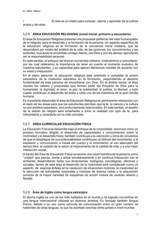 I.E. “SANTA ÁNGELA
7
• El arte es un medio para conocer, valorar y aprender de la cultura
propia y de otras.
5.2.6. ÁREA EDUCACIÓN RELIGIOSA( ((nivel inicial, primario y secundario)
El área de Educación Religiosa presenta una propuesta partiendo del valor humanizador
de lo religioso para el desarrollo y la formación de la persona. Un aspecto específico de
la educación religiosa es la formación de la conciencia moral cristiana, que se
desarrollará por medio del análisis de la vida, de las opciones, los conocimientos y las
actitudes, buscando la sinceridad consigo mismo, con Dios y con los demás; ejercitando
así la responsabilidad personal.
En este sentido, el enfoque del área es humanista cristiano, cristocéntrico y comunitario;
por los cual reiteramos la importancia de tener en cuenta el momento evolutivo de
nuestros estudiantes, y su capacidad para ejercer decisiones morales de acuerdo con
su edad y maduración.
En el plano personal, la educación religiosa está orientada a completar la acción
educadora de la institución educativa en la formación, respondiendo al derecho
fundamental de toda persona de encontrarse con Dios. En el ámbito social, el área
rescata los valores y propuestas que forman parte del Proyecto de Dios para la
humanidad: la dignidad, el amor, la paz, la solidaridad, la justicia, la libertad, y todo
cuanto contribuye al desarrollo de todos y cada uno de los miembros de la gran familia
humana.
Es importante desarrollar el área de Educación Religiosa en permanente interacción con
el resto de las áreas para que los estudiantes perciban que la fe, la ciencia y la cultura
no son ámbitos separados, sino profundamente relacionados. En este sentido, el desafío
de la sesión de religión será enseñarles a mirar la realidad con ojos de fe, para
interpretarla y conectarla con la vida concreta.
5.2.7. ÁREA CURRICULAR EDUCACIÓN FÍSICA
La Educación Física se desarrolla bajo el enfoque de la corporeidad, reconoce como un
proceso formativo dirigido al desarrollo de capacidades y conocimientos sobre la
motricidad y el desarrollo físico; también contribuye a la valoración y toma de conciencia
de que el despliegue de sus potencialidades contribuyen al disfrute del movimiento; a la
expresión y comunicación a través del cuerpo y el movimiento; al uso adecuado del
tiempo libre; al cuidado de la salud; al mejoramiento de la calidad de vida; y a una mejor
interacción social.
A través del Área de Educación Física se asume una visión holística de la persona como
“unidad” que piensa, siente y actúa simultáneamente y en continua interacción con el
ambiente, desarrollando todas sus dimensiones: biológicas, psicológicas, afectivas y
sociales; dentro de esta área el desarrollo de la motricidad está considerado como un
aspecto de esencial énfasis en la resolución de situaciones motrices, la creatividad en
la ejecución de actividades corporales y motrices de diversa índole y la adquisición
correcta de la mayor cantidad de esquemas de acción motora de carácter abierto y
flexible.
5.2.8. Área de Inglés como lengua extranjera
El idioma inglés es uno de los más hablados en el mundo y ha logrado convertirse en
una lengua internacional utilizada en diversos ámbitos. Es llamada también lengua
franca, debido a su uso como vehículo de comunicación entre un gran número de
hablantes de otras lenguas, lo que ha acortado brechas entre países a nivel mundial.
 