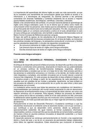 I.E. “SANTA ÁNGELA
8
La importancia del aprendizaje del idioma inglés es cada vez más reconocida, ya que
se le considera una herramienta de comunicación global que facilita el acceso a la
información y a tecnologías de vanguardia. Su dominio permite a las personas
conectarse con diversas realidades y contextos ampliando así el acceso a mejores
oportunidades académicas, tecnológicas, científicas, culturales y laborales.
Debido a las características del contexto, el currículo nacional plantea el aprendizaje de
inglés como lengua extranjera, pues no es el idioma que se utiliza como medio de
comunicación entre los peruanos; esto implica que los estudiantes no están expuestos
al uso frecuente del mismo fuera de la institución educativa. Por ello, se propone el uso
del idioma inglés en un contexto comunicativo y activo en el aula; alineándose no solo
al nuevo enfoque por competencias, sino también a estándares internacionales como el
Marco Común Europeo de Referencia para las Lenguas.
El logro del perfil de egreso de los estudiantes de la Educación Básica Regular se
favorece por el desarrollo de diversas competencias. En el área de Inglés, se incorporan
las prácticas sociales del lenguaje y la perspectiva sociocultural, al promover y facilitar
que los estudiantes desarrollen y vinculen las siguientes competencias:
● Se comunica oralmente en inglés como lengua extranjera.
● Lee diversos tipos de textos en inglés como lengua extranjera.
● Escribe diversos tipos de textos en inglés como lengua extranjera.
Francés como lengua extranjera:
5.2.9. ÁREA DE DESARROLLO PERSONAL, CIUDADANÍA Y CÍVICA((nivel
secundario)
El enfoque de desarrollo personal enfatiza el proceso de desarrollo que lleva a los seres
humanos a construirse como personas, alcanzando el máximo de sus potencialidades
en un proceso continuo de transformaciones biológicas, cognitivas, afectivas,
comportamentales y sociales que se dan a lo largo de la vida. Este proceso permite a
las personas no solamente conocerse a sí mismas y a los demás, de modos cada vez
más integrados y complejos, sino también vincularse con el mundo natural y social de
manera más integradora. En este proceso de desarrollo el área enfatiza el respeto por
la iniciativa propia y el trabajo a partir de las experiencias de cada estudiante y de
aquellas que son posibles de ser vividas y pensadas. Igualmente, se hace énfasis en
los procesos de reflexión y en la construcción de un punto de vista crítico y ético para
relacionarse con el mundo.
La ciudadanía activa asume que todas las personas son ciudadanos con derechos y
responsabilidades que participan del mundo social propiciando la vida en democracia,
la disposición al enriquecimiento mutuo y al aprendizaje de otras culturas, así como una
relación armónica con el ambiente. Para lograrlo, enfatiza los procesos de reflexión
crítica acerca de la vida en sociedad y sobre el rol de cada persona en ella; promueve
la deliberación sobre aquellos asuntos que nos involucran como ciudadanos y la acción
sobre el mundo, de modo que este sea cada vez un mejor lugar de convivencia y respeto
de derechos.
Particularmente el área de Desarrollo Personal y Ciudadanía contribuye a que los
estudiantes reconozcan al ambiente como el escenario donde y con el que conviven y
que contribuye a que se desarrollen como personas, desde su protección y
aprovechamiento sostenible. De igual manera, al formar ciudadanos informados,
responsables y activos, el área permite que los estudiantes se comprometan y participen
de manera crítica en asuntos públicos vinculados al desarrollo sostenible, y a hacer
frente al cambio climático.
El desarrollo personal se construye permanentemente en función a las experiencias
dentro y fuera del aula, y se da en un escenario de permanente trabajo colaborativo
entre todos los agentes educativos. Estas situaciones que involucran el bienestar
 