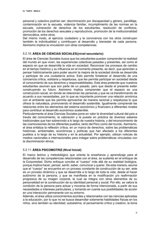I.E. “SANTA ÁNGELA
9
personal y colectivo podrían ser: discriminación por discapacidad y género, pandillaje,
contaminación en la escuela, violencia familiar, incumplimiento de las normas en la
escuela, vulneración de derechos de los estudiantes, resolución de conflictos,
promoción de los derechos sexuales y reproductivos, promoción de la institucionalidad
democrática, entre otros.
Del mismo modo, el ejercicio ciudadano y la convivencia con los otros construyen
también la individualidad y contribuyen al desarrollo y bienestar de cada persona.
Asimismo implica la vinculación con otras competencias.
5.2.10. ÁREA DE CIENCIAS SOCIALES((nivel secundario):
El área de Ciencias Sociales busca que los estudiantes puedan comprender la realidad
del mundo en que viven, las experiencias colectivas pasadas y presentes, así como el
espacio en que se desarrolla la vida en sociedad. Reconocer los procesos de cambio
en el tiempo histórico y su influencia en el momento presente, es decir, que aprendan a
pensar históricamente para poder asumir la mejora de la sociedad donde se desarrolla
y participar de una ciudadanía activa. Esto permite fortalecer el desarrollo de una
conciencia crítica, solidaria y respetuosa, que les permita participar en sociedad desde
el conocimiento de sus derechos y responsabilidades. Esta área pretende que nuestros
estudiantes asuman que son parte de un pasado, pero que desde el presente están
construyendo su futuro. Asimismo implica comprender que el espacio es una
construcción social, en donde se relacionan las personas y que se va transformando de
acuerdo a sus necesidades, por lo que es importante promover una relación armónica
con el ambiente que les permita aprovechar de manera racional y respetuosa lo que
ofrece la naturaleza, promoviendo el desarrollo sostenible. Igualmente comprende las
relaciones entre los elementos del sistema económico y financiero a diferentes niveles
para contribuir al desarrollo económico sostenible.
Particularmente el área Ciencias Sociales pone en valor la diversidad cultural del país a
través del conocimiento, la valoración y la puesta en práctica de diversos saberes
tradicionales que han sobrevivido a lo largo de nuestra historia, y del reconocimiento de
las cosmovisiones de los diferentes pueblos, tanto del Perú como del mundo. Asimismo,
el área enfatiza la reflexión crítica, en un marco de derechos, sobre las problemáticas
históricas, ambientales, económicas y políticas que han afectado a los diferentes
pueblos a lo largo de su historia y en la actualidad. Por ejemplo, utilizan noticias de
medios nacionales e internacionales para indagar sobre problemáticas vinculadas con
la discriminación étnica.
5.2.11. ÁREA PSICOMOTRIZ (Nivel Inicial)
El marco teórico y metodológico que orienta la enseñanza y aprendizaje para el
desarrollo de las competencias relacionadas con el área, se sustenta en el enfoque de
la Corporeidad. Dicho enfoque concibe al “cuerpo” más allá de su realidad biológica,
porque implica hacer, pensar, sentir, saber, comunicar y querer. De esta manera, asume
que el “cuerpo” se encuentra en un proceso constante de construcción de su ser; este
es un proceso dinámico y que se desarrolla a lo largo de toda la vida, desde el hacer
autónomo de la persona, y que se manifiesta en la modificación y/o reafirmación
progresiva de su imagen corporal, la cual se integra con otros elementos de su
personalidad en la construcción de su identidad personal y social. Por ello, se valora la
condición de la persona para actuar y moverse de forma intencionada, a partir de sus
necesidades e intereses particulares, y tomando en cuenta sus posibilidades de acción
en una interacción permanente con su entorno.
Además, el área utiliza conocimientos acordes y relacionados con las ciencias aplicadas
a la educación, por lo que no se busca desarrollar solamente habilidades físicas en los
niños, sino también su identidad, autoestima, el pensamiento crítico y creativo, la toma
 