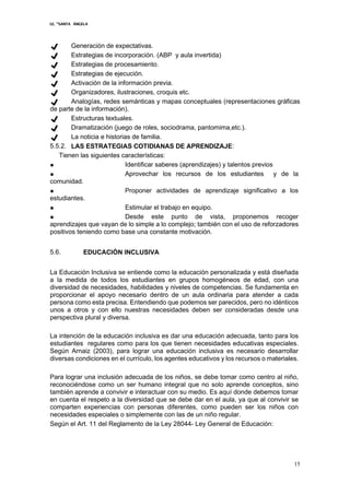 I.E. “SANTA ÁNGELA
15
✔ Generación de expectativas.
✔ Estrategias de incorporación. (ABP y aula invertida)
✔ Estrategias de procesamiento.
✔ Estrategias de ejecución.
✔ Activación de la información previa.
✔ Organizadores, ilustraciones, croquis etc.
✔ Analogías, redes semánticas y mapas conceptuales (representaciones gráficas
de parte de la información).
✔ Estructuras textuales.
✔ Dramatización (juego de roles, sociodrama, pantomima,etc.).
✔ La noticia e historias de familia.
5.5.2. LAS ESTRATEGIAS COTIDIANAS DE APRENDIZAJE:
Tienen las siguientes características:
● Identificar saberes (aprendizajes) y talentos previos
● Aprovechar los recursos de los estudiantes y de la
comunidad.
● Proponer actividades de aprendizaje significativo a los
estudiantes.
● Estimular el trabajo en equipo.
● Desde este punto de vista, proponemos recoger
aprendizajes que vayan de lo simple a lo complejo; también con el uso de reforzadores
positivos teniendo como base una constante motivación.
5.6. EDUCACIÓN INCLUSIVA
La Educación Inclusiva se entiende como la educación personalizada y está diseñada
a la medida de todos los estudiantes en grupos homogéneos de edad, con una
diversidad de necesidades, habilidades y niveles de competencias. Se fundamenta en
proporcionar el apoyo necesario dentro de un aula ordinaria para atender a cada
persona como esta precisa. Entendiendo que podemos ser parecidos, pero no idénticos
unos a otros y con ello nuestras necesidades deben ser consideradas desde una
perspectiva plural y diversa.
La intención de la educación inclusiva es dar una educación adecuada, tanto para los
estudiantes regulares como para los que tienen necesidades educativas especiales.
Según Arnaiz (2003), para lograr una educación inclusiva es necesario desarrollar
diversas condiciones en el currículo, los agentes educativos y los recursos o materiales.
Para lograr una inclusión adecuada de los niños, se debe tomar como centro al niño,
reconociéndose como un ser humano integral que no solo aprende conceptos, sino
también aprende a convivir e interactuar con su medio. Es aquí donde debemos tomar
en cuenta el respeto a la diversidad que se debe dar en el aula, ya que al convivir se
comparten experiencias con personas diferentes, como pueden ser los niños con
necesidades especiales o simplemente con las de un niño regular.
Según el Art. 11 del Reglamento de la Ley 28044- Ley General de Educación:
 