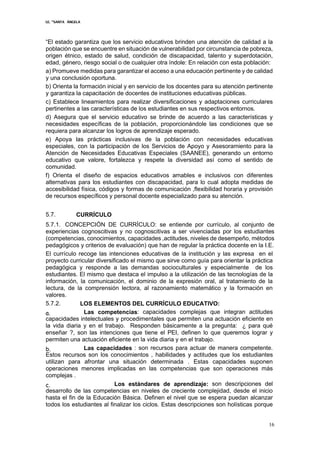 I.E. “SANTA ÁNGELA
16
“El estado garantiza que los servicio educativos brinden una atención de calidad a la
población que se encuentre en situación de vulnerabilidad por circunstancia de pobreza,
origen étnico, estado de salud, condición de discapacidad, talento y superdotación,
edad, género, riesgo social o de cualquier otra índole: En relación con esta población:
a) Promueve medidas para garantizar el acceso a una educación pertinente y de calidad
y una conclusión oportuna.
b) Orienta la formación inicial y en servicio de los docentes para su atención pertinente
y garantiza la capacitación de docentes de instituciones educativas públicas.
c) Establece lineamientos para realizar diversificaciones y adaptaciones curriculares
pertinentes a las características de los estudiantes en sus respectivos entornos.
d) Asegura que el servicio educativo se brinde de acuerdo a las características y
necesidades específicas de la población, proporcionándole las condiciones que se
requiera para alcanzar los logros de aprendizaje esperado.
e) Apoya las prácticas inclusivas de la población con necesidades educativas
especiales, con la participación de los Servicios de Apoyo y Asesoramiento para la
Atención de Necesidades Educativas Especiales (SAANEE), generando un entorno
educativo que valore, fortalezca y respete la diversidad así como el sentido de
comunidad.
f) Orienta el diseño de espacios educativos amables e inclusivos con diferentes
alternativas para los estudiantes con discapacidad, para lo cual adopta medidas de
accesibilidad física, códigos y formas de comunicación ,flexibilidad horaria y provisión
de recursos específicos y personal docente especializado para su atención.
5.7. CURRÍCULO
5.7.1. CONCEPCIÓN DE CURRÍCULO: se entiende por currículo, al conjunto de
experiencias cognoscitivas y no cognoscitivas a ser vivenciadas por los estudiantes
(competencias, conocimientos, capacidades ,actitudes, niveles de desempeño, métodos
pedagógicos y criterios de evaluación) que han de regular la práctica docente en la I.E.
El currículo recoge las intenciones educativas de la institución y las expresa en el
proyecto curricular diversificado el mismo que sirve como guía para orientar la práctica
pedagógica y responde a las demandas socioculturales y especialmente de los
estudiantes. El mismo que destaca el impulso a la utilización de las tecnologías de la
información, la comunicación, el dominio de la expresión oral, al tratamiento de la
lectura, de la comprensión lectora, al razonamiento matemático y la formación en
valores.
5.7.2. LOS ELEMENTOS DEL CURRÍCULO EDUCATIVO:
a. Las competencias: capacidades complejas que integran actitudes
capacidades intelectuales y procedimentales que permiten una actuación eficiente en
la vida diaria y en el trabajo. Responden básicamente a la pregunta: ¿ para qué
enseñar ?, son las intenciones que tiene el PEI, definen lo que queremos lograr y
permiten una actuación eficiente en la vida diaria y en el trabajo.
b. Las capacidades : son recursos para actuar de manera competente.
Estos recursos son los conocimientos , habilidades y actitudes que los estudiantes
utilizan para afrontar una situación determinada . Estas capacidades suponen
operaciones menores implicadas en las competencias que son operaciones más
complejas .
c. Los estándares de aprendizaje: son descripciones del
desarrollo de las competencias en niveles de creciente complejidad, desde el inicio
hasta el fin de la Educación Básica. Definen el nivel que se espera puedan alcanzar
todos los estudiantes al finalizar los ciclos. Estas descripciones son holísticas porque
 