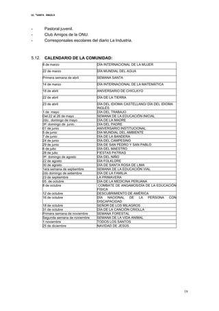 I.E. “SANTA ÁNGELA
19
- Pastoral juvenil.
- Club Amigos de la ONU.
- Corresponsales escolares del diario La Industria.
5.12. CALENDARIO DE LA COMUNIDAD:
8 de marzo DÍA INTERNACIONAL DE LA MUJER
22 de marzo DÍA MUNDIAL DEL AGUA
Primera semana de abril SEMANA SANTA
14 de marzo DÍA INTERNACIONAL DE LA MATEMÁTICA
18 de abril ANIVERSARIO DE CHICLAYO
22 de abril DÍA DE LA TIERRA
23 de abril DÍA DEL IDIOMA CASTELLANO/ DÍA DEL IDIOMA
INGLÉS
1 de mayo DÍA DEL TRABAJO
Del 22 al 26 de mayo SEMANA DE LA EDUCACIÓN INICIAL
2do. domingo de mayo DÍA DE LA MADRE
3er
domingo de junio DÍA DEL PADRE
01 de junio ANIVERSARIO INSTITUCIONAL
5 de junio DÍA MUNDIAL DEL AMBIENTE
7 de junio DÍA DE LA BANDERA
24 de junio DÍA DEL CAMPESINO
29 de junio DÍA DE SAN PEDRO Y SAN PABLO
6 de julio DÍA DEL MAESTRO
28 de julio FIESTAS PATRIAS
3er
domingo de agosto DÍA DEL NIÑO
22 de agosto DÍA FOLKLORE
30 de agosto DÍA DE SANTA ROSA DE LIMA
1era semana de septiembre SEMANA DE LA EDUCACIÓN VIAL
2do domingo de setiembre DÍA DE LA FAMILIA
23 de septiembre LA PRIMAVERA
05 de octubre DÍA DE LA MEDICINA PERUANA
8 de octubre COMBATE DE ANGAMOS/DÍA DE LA EDUCACIÓN
FÍSICA
12 de octubre DESCUBRIMIENTO DE AMÉRICA
16 de octubre DÍA NACIONAL DE LA PERSONA CON
DISCAPACIDAD
18 de octubre SEÑOR DE LOS MILAGROS
31 de octubre DÍA DE LA CANCIÓN CRIOLLA
Primera semana de noviembre SEMANA FORESTAL
Segunda semana de noviembre SEMANA DE LA VIDA ANIMAL
1 noviembre TODOS LOS SANTOS
25 de diciembre NAVIDAD DE JESÚS
 