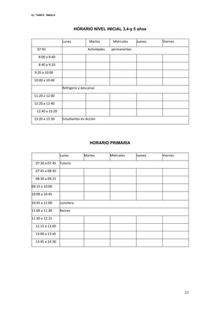 I.E. “SANTA ÁNGELA
22
HORARIO NIVEL INICIAL 3,4-y 5 años
Lunes Martes Miércoles Jueves Viernes
07:45 Actividades permanentes
8:00 a 8:40
8:40 a 9:20
9:20 a 10:00
10:00 a 10:40
Refrigerio y descanso
11:20 a 12:00
12:20 a 12:40
12:40 a 13:20
13:20 a 13:30 Estudiantes en Acción
HORARIO PRIMARIA
Lunes Martes Miércoles Jueves Viernes
07:30 a 07:45 Tutoría
07:45 a 08:30
08:30 a 09:15
09:15 a 10:00
10:00 a 10:45
10:45 a 11:00 Lonchera
11:00 a 11:30 Recreo
11:30 a 12:15
12.15 a 13.00
13:00 a 13:45
13:45 a 14:30
 