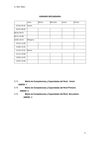 I.E. “SANTA ÁNGELA
23
HORARIO SECUNDARIA
Lunes Martes Miércoles Jueves Viernes
07:30 a 07:45 Tutoría
07:45 a 08:30
08:30 a 09:15
09:15 a 10:00
10:00 a 10:15 Refrigerio
10:15 a 11:00
11:00 a 11:45
11:45 a 12:15 Recreo
12:15 a 13:00
13:00 a 13:45
13:45 a 14:30
5.13. Matriz de Competencias y Capacidades del Nivel Inicial
ANEXO 1
5.14. Matriz de Competencias y Capacidades del Nivel Primario
ANEXO 2
5.15. Matriz de Competencias y Capacidades del Nivel Secundario
ANEXO 3
 