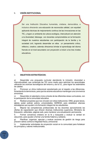 PAG
E
*
ME
b. VISIÓN INSTITUCIONAL
c. OBJETIVOS ESTRATÉGICOS:
a) Desarrollar una propuesta curricular atendiendo la inclusión, diversidad e
interculturalidad, que contemple las TIC como medio para optimizar los aprendizajes
utilizando los avances tecnológicos del entorno y de la I.E., para lograr los estándares
de calidad.
b) Promover un clima institucional caracterizado por el respeto a las diferencias,
fomentando la democracia, para que los actores educativos mantengan una convivencia
armoniosa.
c) Desarrollar el calendario cívico a través de las diferentes áreas curriculares, con
la participación de la comunidad educativa.
d) Realizar proyectos que nos vinculan con otras instituciones: ONG, grupos laicos,
iglesia, poder judicial, policía, universidades, GERESA, para establecer alianzas
estratégicas que ayuden a la formación integral de los estudiantes.
e) Mejorar las competencias profesionales de los docentes aprovechando las
ofertas de capacitación que ofrecen diversas instituciones superiores, Ministerio de
Educación, editoriales, páginas web, para mantener una actualización permanente.
f) Formar conciencia cristiana en la fe y búsqueda y evaluar la verdad en
Jesucristo, para ayudar a formar una familia fraterna y solidaria.
g) Planificar, organizar, ejecutar y evaluar acciones de gestión de riesgo para
prevenir daños contra la integridad física y emocional.
h) Implementar actividades de proyección social en la comunidad para fortalecer
los principios y valores institucionales.
Ser una Institución Educativa humanista, cristiana, democrática, e
inclusiva ofreciendo una educación de reconocida calidad, con equidad
aplicando técnicas de mejoramiento continuo de las innovaciones en las
TIC, y lograr un ambiente de cultura ecológica, intercultural con atención
a la diversidad, liderazgo con docentes comprometidos en la formación
integral de nuestros estudiantes con participación de la familia y la
sociedad civil, logrando desarrollar en ellos un pensamiento crítico,
reflexivo, creativo; además ofrecemos brindar el aprendizaje del idioma
francés en el nivel secundario con proyección a incluir a los tres niveles
educativos.
 