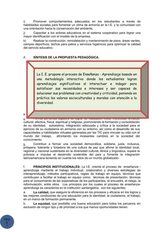 PAG
E
*
ME
i) Promover comportamientos adecuados en los estudiantes a través de
habilidades sociales para fomentar un clima de armonía en la I.E. y la comunidad con
una orientación hacia la conservación del ambiente.
j) Capacitar a los actores educativos en el sistema cooperativo para lograr una
mayor identificación con el modelo de la empresa.
k) Realizar la construcción, remodelación y mantenimiento de pisos, áreas verdes,
campos deportivos, techos para patios y servicios higiénicos para optimizar la calidad
del servicio educativo.
d. SÍNTESIS DE LA PROPUESTA PEDAGÓGICA.
e. FINES DE LA EDUCACIÓN SANTANGELINA:
a. Formar personas capaces de lograr su realización ética, intelectual, artística,
cultural, afectiva, física, espiritual y religiosa, promoviendo la formación y consolidación
de su identidad, autoestima, integración adecuada y crítica a la sociedad para el
ejercicio de su ciudadanía en armonía con su entorno, así como el desarrollo de sus
capacidades y habilidades virtuales generadas por las TIC para vincular su vida con el
mundo del trabajo, afrontando los incesantes cambios en la sociedad del
conocimiento.
b. Contribuir a formar una sociedad democrática, solidaria, justa, inclusiva,
próspera, tolerante y forjadora de una cultura de paz que afirme la identidad local,
regional y nacional sustentada en la diversidad cultural, étnica y lingüística, supere la
pobreza e impulse el desarrollo sostenible del país y fomente la integración
latinoamericana teniendo en cuenta los retos de un mundo globalizado.
f. PRINCIPIOS INSTITUCIONALES: La I.E. orienta el proceso de enseñanza -
aprendizaje mediante el trabajo individual, colaborativo y diversas estrategias de
interaprendizaje, métodos participativos, reglas de trabajo en equipo, técnicas que
contribuyen a facilitar el trabajo en equipo como: técnicas de presentación, técnicas
para el conocimiento de las expectativas de los participantes, el encuadre, el riesgo, la
reformulación, entre otros. Los principios por los cuales el proceso de enseñanza-
aprendizaje se caracteriza en la institución santangelina, son los siguientes:
a. La calidad, que asegure la eficiencia en los procesos y eficacia en los logros y
las mejores condiciones de una educación para la identidad, la ciudadanía, el trabajo;
en un marco de formación permanente.
b. La equidad, que posibilite una buena educación para todos los peruanos sin
exclusión de ningún tipo y dé prioridad a los que menos oportunidades tienen.
La I. E. propone el proceso de Enseñanza - Aprendizaje basado en
una metodología interactiva donde los estudiantes logran
aprendizajes significativos al interactuar e indagar para
satisfacer sus necesidades e intereses y ser capaces de
solucionar sus problemas con creatividad y criticidad, poniendo en
práctica los valores socioculturales y morales con atención a la
diversidad.
 