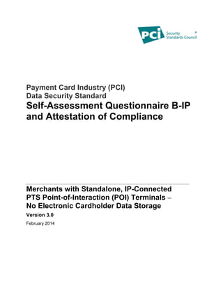 Payment Card Industry (PCI)
Data Security Standard
Self-Assessment Questionnaire B-IP
and Attestation of Compliance
Merchants with Standalone, IP-Connected
PTS Point-of-Interaction (POI) Terminals –
No Electronic Cardholder Data Storage
Version 3.0
February 2014
 