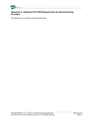 PCI DSS SAQ B-IP, v3.0 – Section 2: Self-Assessment Questionnaire February 2014
© 2006-2014 PCI Security Standards Council, LLC. All Rights Reserved. Page 24
Appendix A: Additional PCI DSS Requirements for Shared Hosting
Providers
This appendix is not used for merchant assessments.
 