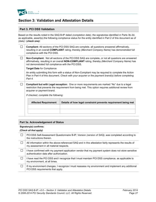PCI DSS SAQ B-IP, v3.0 – Section 3: Validation and Attestation Details February 2014
© 2006-2014 PCI Security Standards Council, LLC. All Rights Reserved. Page 27
Section 3: Validation and Attestation Details
Part 3. PCI DSS Validation
Based on the results noted in the SAQ B-IP dated (completion date), the signatories identified in Parts 3b-3d,
as applicable, assert(s) the following compliance status for the entity identified in Part 2 of this document as of
(date): (check one):
Compliant: All sections of the PCI DSS SAQ are complete, all questions answered affirmatively,
resulting in an overall COMPLIANT rating; thereby (Merchant Company Name) has demonstrated full
compliance with the PCI DSS.
Non-Compliant: Not all sections of the PCI DSS SAQ are complete, or not all questions are answered
affirmatively, resulting in an overall NON-COMPLIANT rating, thereby (Merchant Company Name) has
not demonstrated full compliance with the PCI DSS.
Target Date for Compliance:
An entity submitting this form with a status of Non-Compliant may be required to complete the Action
Plan in Part 4 of this document. Check with your acquirer or the payment brand(s) before completing
Part 4.
Compliant but with Legal exception: One or more requirements are marked “No” due to a legal
restriction that prevents the requirement from being met. This option requires additional review from
acquirer or payment brand.
If checked, complete the following:
Affected Requirement Details of how legal constraint prevents requirement being met
Part 3a. Acknowledgement of Status
Signatory(s) confirms:
(Check all that apply)
PCI DSS Self-Assessment Questionnaire B-IP, Version (version of SAQ), was completed according to
the instructions therein.
All information within the above-referenced SAQ and in this attestation fairly represents the results of
my assessment in all material respects.
I have confirmed with my payment application vendor that my payment system does not store sensitive
authentication data after authorization.
I have read the PCI DSS and I recognize that I must maintain PCI DSS compliance, as applicable to
my environment, at all times.
If my environment changes, I recognize I must reassess my environment and implement any additional
PCI DSS requirements that apply.
 