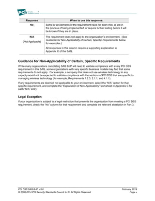 PCI DSS SAQ B-IP, v3.0 February 2014
© 2006-2014 PCI Security Standards Council, LLC. All Rights Reserved. Page v
Response When to use this response:
No Some or all elements of the requirement have not been met, or are in
the process of being implemented, or require further testing before it will
be known if they are in place.
N/A
(Not Applicable)
The requirement does not apply to the organization’s environment. (See
Guidance for Non-Applicability of Certain, Specific Requirements below
for examples.)
All responses in this column require a supporting explanation in
Appendix C of the SAQ.
Guidance for Non-Applicability of Certain, Specific Requirements
While many organizations completing SAQ B-IP will need to validate compliance with every PCI DSS
requirement in this SAQ, some organizations with very specific business models may find that some
requirements do not apply. For example, a company that does not use wireless technology in any
capacity would not be expected to validate compliance with the sections of PCI DSS that are specific to
managing wireless technology (for example, Requirements 1.2.3, 2.1.1, and 4.1.1).
If any requirements are deemed not applicable to your environment, select the “N/A” option for that
specific requirement, and complete the “Explanation of Non-Applicability” worksheet in Appendix C for
each “N/A” entry.
Legal Exception
If your organization is subject to a legal restriction that prevents the organization from meeting a PCI DSS
requirement, check the “No” column for that requirement and complete the relevant attestation in Part 3.
 