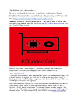 Title: PCI Video Card – A Complete Review
Keywords: pcivideo card, pci express video card, pci-e video card, pci capture video card
Description: This article introduces you with the function, slots, ports and types of PCI video cards.
URL: https://www.partitionwizard.com/partitionmanager/pci-video-card.html
Summary: The following covers the contents about PCI video card,including its function, ports,
slots as well as the new PCIe video card. You can go to MiniTool Partition Program website to learn
more about the PCI graphics card.
PCI video card refers to a video card with PCI (peripheralcomponentinterconnect)kind
connections.Itisthe modernkindof videocardthat is used onmany computers.
What Is a Video Card?
A video card,also called a video board, video controller, graphics card, graphics adapter, display card
or display adapter, is an expansion card which turns the numerous tinny dots (pixels) from CPU
(centralprocess unit or motherboard) into images on a monitor that are visible for human. This is also
a transfer process from binary data to pictures.
From a macro perspective, the video card is a kind of hardware that deals with images and videos on
your computer. Usually, some of the image/video process work is handled by the CPU which is
integrated with GPU (graphics process unit). Yet, for certain computer users, like gamers or video
editors who have high requirements for image processing, they make use of video cards to replace the
integrated graphics card to gain more processing power and video RAM (random access memory).
 