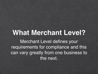 What Merchant Level?
Merchant Level deﬁnes your
requirements for compliance and this
can vary greatly from one business to
the next.
 
