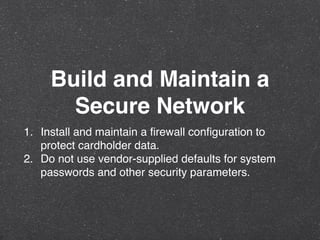 Build and Maintain a
Secure Network
1. Install and maintain a ﬁrewall conﬁguration to
protect cardholder data.
2. Do not use vendor-supplied defaults for system
passwords and other security parameters.
 