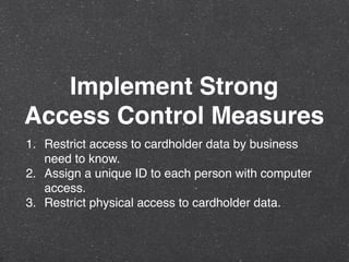 Implement Strong
Access Control Measures
1. Restrict access to cardholder data by business
need to know.
2. Assign a unique ID to each person with computer
access.
3. Restrict physical access to cardholder data.
 