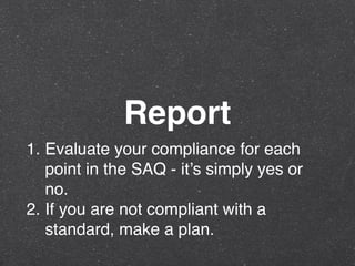 Report
1. Evaluate your compliance for each
point in the SAQ - it’s simply yes or
no.
2. If you are not compliant with a
standard, make a plan.
 