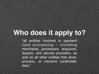 Who does it apply to?
“all entities involved in payment
card processing - including
merchants, processors, acquirers,
issuers, and service providers, as
well as all other entities that store,
process, or transmit cardholder
data.”
 