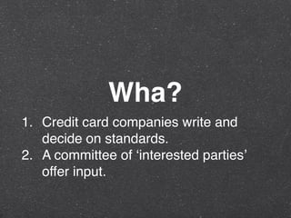 Wha?
1. Credit card companies write and
decide on standards.
2. A committee of ‘interested parties’
offer input.
 