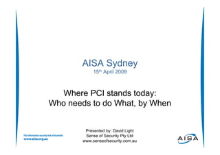 AISA Sydney
             15th April 2009



  Where PCI stands today:
Who needs to do What, by When


         Presented by: David Light
         Sense of Security Pty Ltd
        www.senseofsecurity.com.au
 