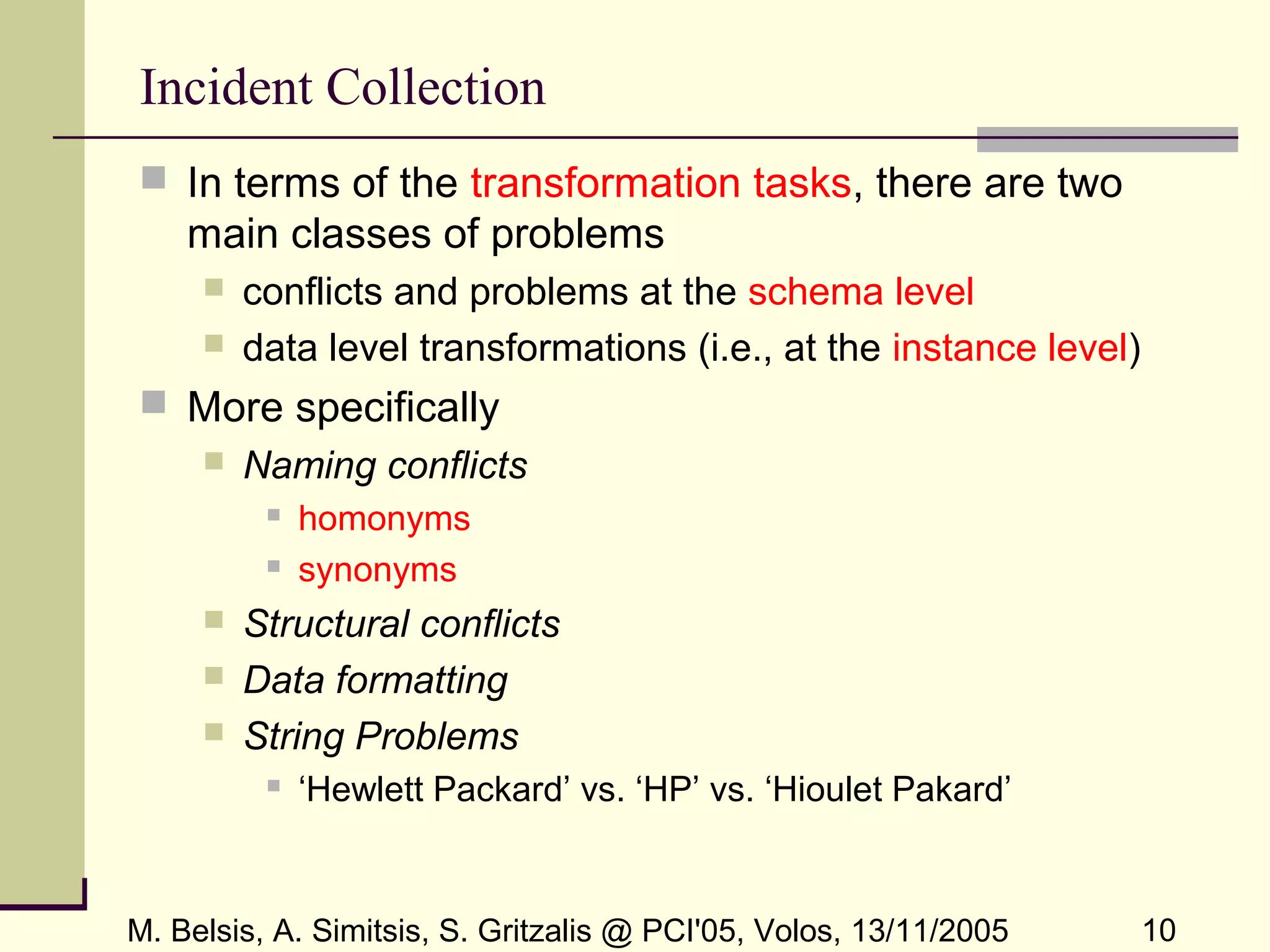 M. Belsis, A. Simitsis, S. Gritzalis @ PCI'05, Volos, 13/11/2005 10
Incident Collection
 In terms of the transformation tasks, there are two
main classes of problems
 conflicts and problems at the schema level
 data level transformations (i.e., at the instance level)
 More specifically
 Naming conflicts
 homonyms
 synonyms
 Structural conflicts
 Data formatting
 String Problems
 ‘Hewlett Packard’ vs. ‘HP’ vs. ‘Hioulet Pakard’
 