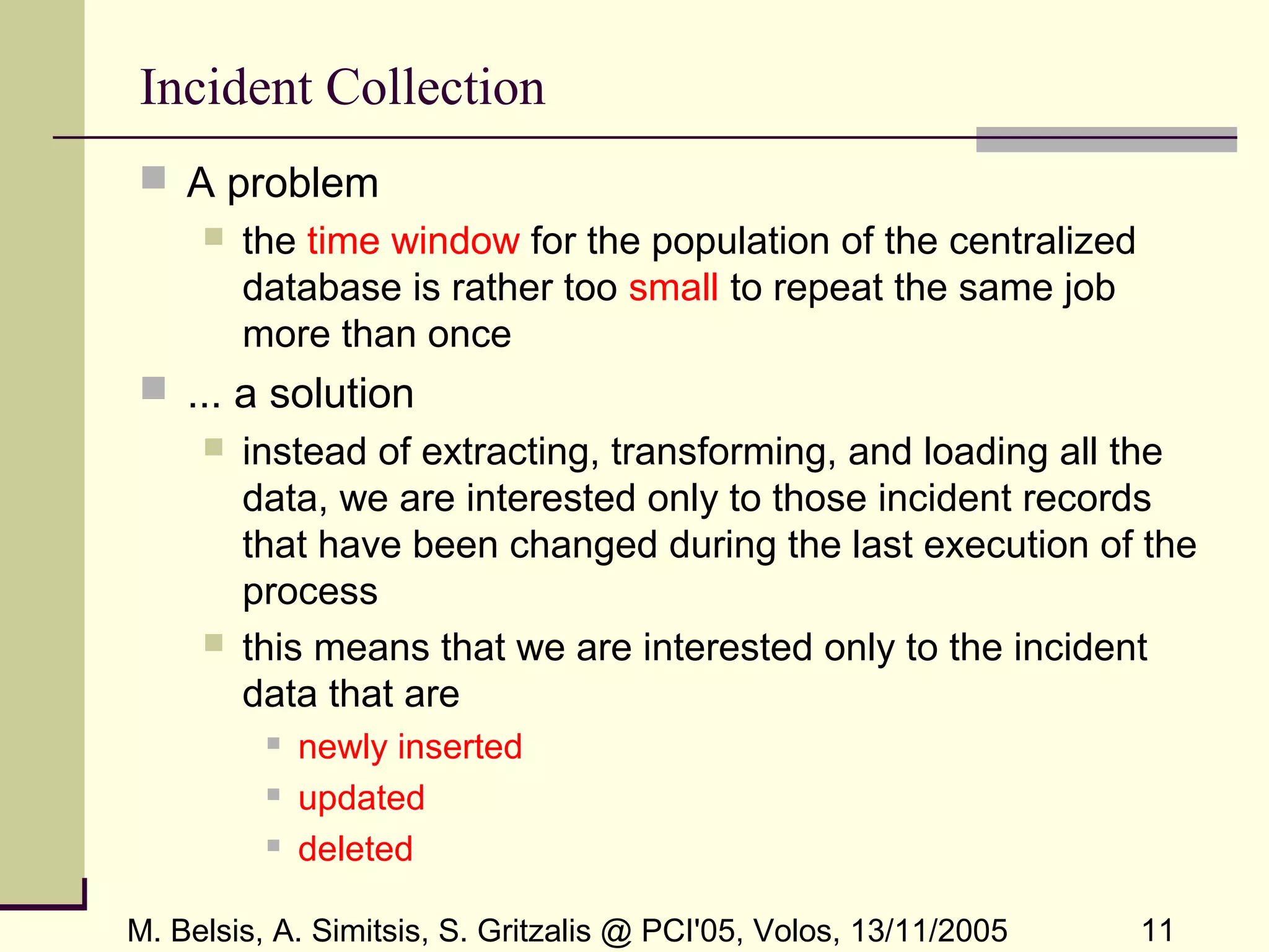 M. Belsis, A. Simitsis, S. Gritzalis @ PCI'05, Volos, 13/11/2005 11
Incident Collection
 A problem
 the time window for the population of the centralized
database is rather too small to repeat the same job
more than once
 ... a solution
 instead of extracting, transforming, and loading all the
data, we are interested only to those incident records
that have been changed during the last execution of the
process
 this means that we are interested only to the incident
data that are
 newly inserted
 updated
 deleted
 