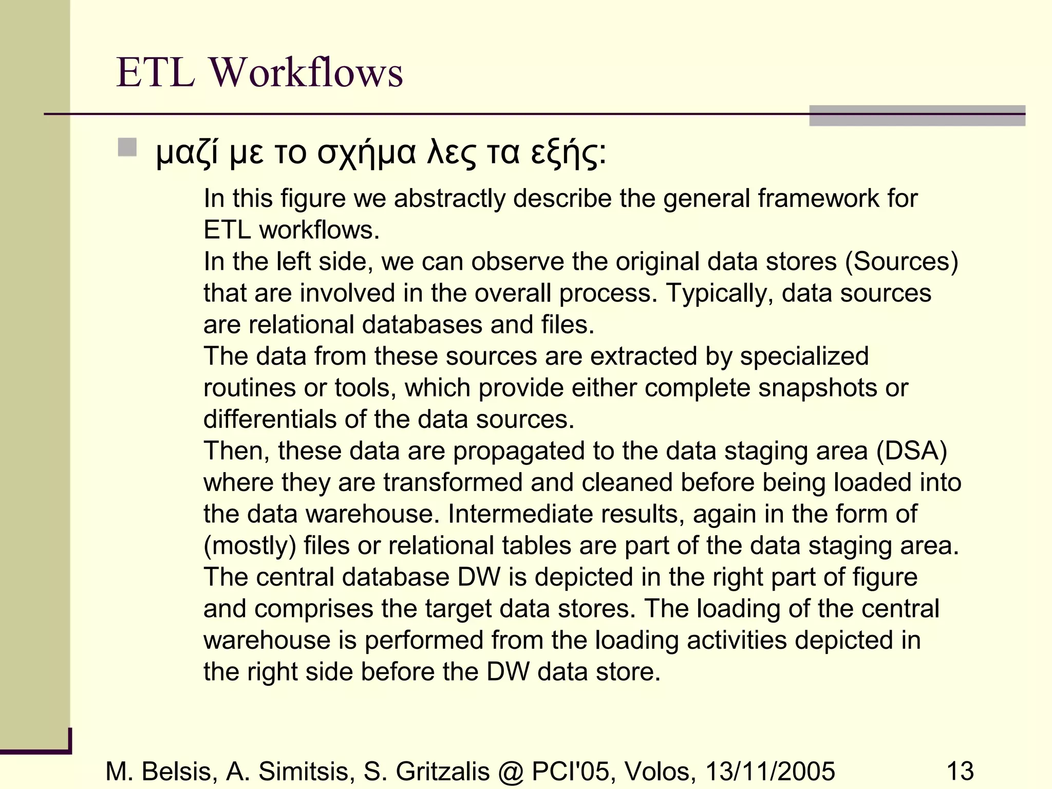 M. Belsis, A. Simitsis, S. Gritzalis @ PCI'05, Volos, 13/11/2005 13
ETL Workflows
 μαζί με το σχήμα λες τα εξής:
In this figure we abstractly describe the general framework for
ETL workflows.
In the left side, we can observe the original data stores (Sources)
that are involved in the overall process. Typically, data sources
are relational databases and files.
The data from these sources are extracted by specialized
routines or tools, which provide either complete snapshots or
differentials of the data sources.
Then, these data are propagated to the data staging area (DSA)
where they are transformed and cleaned before being loaded into
the data warehouse. Intermediate results, again in the form of
(mostly) files or relational tables are part of the data staging area.
The central database DW is depicted in the right part of figure
and comprises the target data stores. The loading of the central
warehouse is performed from the loading activities depicted in
the right side before the DW data store.
 