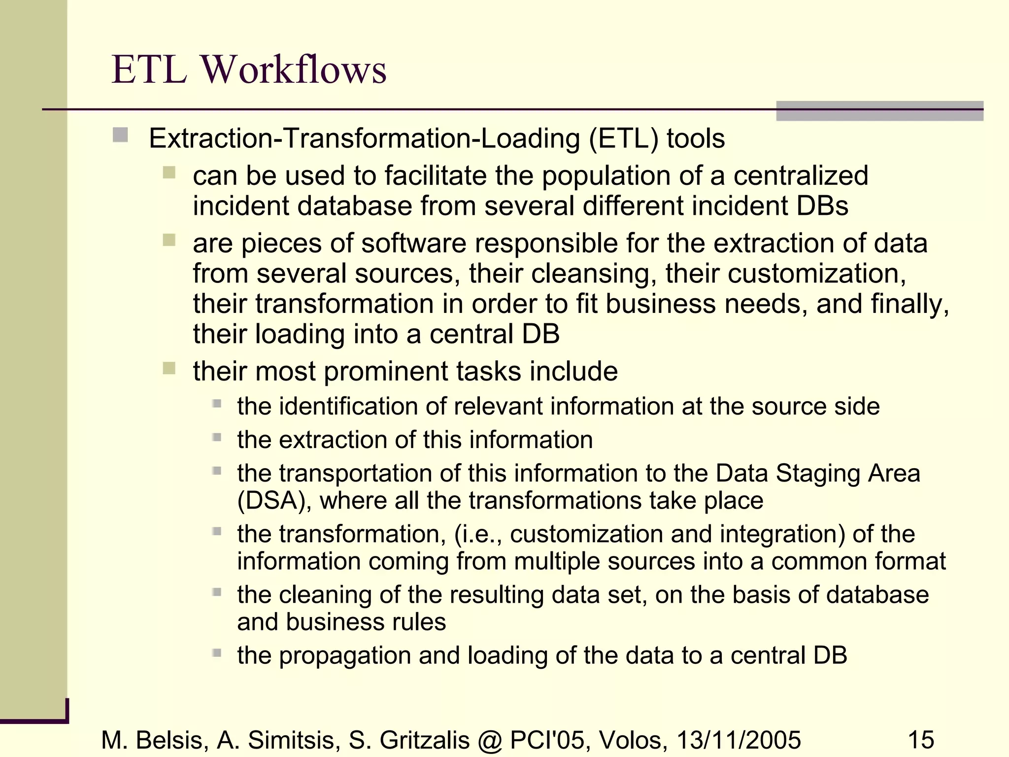 M. Belsis, A. Simitsis, S. Gritzalis @ PCI'05, Volos, 13/11/2005 15
ETL Workflows
 Extraction-Transformation-Loading (ETL) tools
 can be used to facilitate the population of a centralized
incident database from several different incident DBs
 are pieces of software responsible for the extraction of data
from several sources, their cleansing, their customization,
their transformation in order to fit business needs, and finally,
their loading into a central DB
 their most prominent tasks include
 the identification of relevant information at the source side
 the extraction of this information
 the transportation of this information to the Data Staging Area
(DSA), where all the transformations take place
 the transformation, (i.e., customization and integration) of the
information coming from multiple sources into a common format
 the cleaning of the resulting data set, on the basis of database
and business rules
 the propagation and loading of the data to a central DB
 