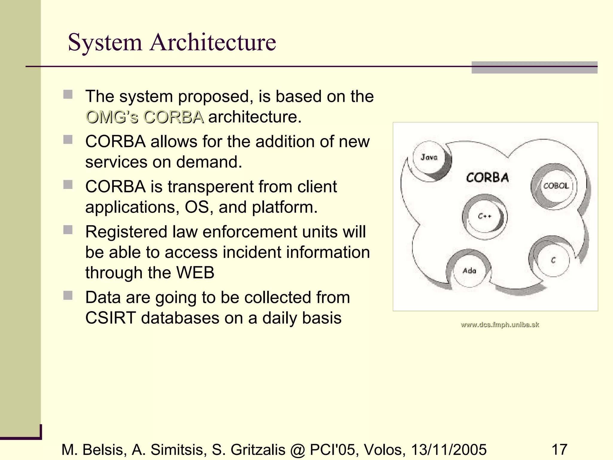 M. Belsis, A. Simitsis, S. Gritzalis @ PCI'05, Volos, 13/11/2005 17
System Architecture
 The system proposed, is based on the
OMG’s CORBAOMG’s CORBA architecture.
 CORBA allows for the addition of new
services on demand.
 CORBA is transperent from client
applications, OS, and platform.
 Registered law enforcement units will
be able to access incident information
through the WEB
 Data are going to be collected from
CSIRT databases on a daily basis www.dcs.fmph.uniba.skwww.dcs.fmph.uniba.sk
 