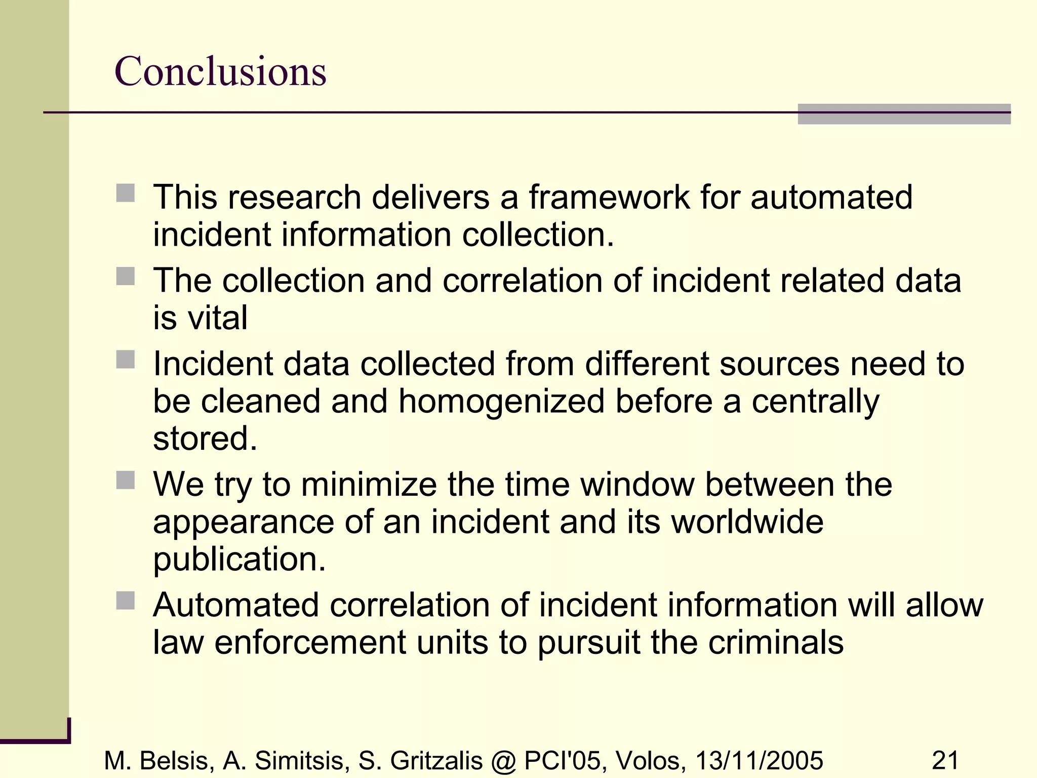 M. Belsis, A. Simitsis, S. Gritzalis @ PCI'05, Volos, 13/11/2005 21
Conclusions
 This research delivers a framework for automated
incident information collection.
 The collection and correlation of incident related data
is vital
 Incident data collected from different sources need to
be cleaned and homogenized before a centrally
stored.
 We try to minimize the time window between the
appearance of an incident and its worldwide
publication.
 Automated correlation of incident information will allow
law enforcement units to pursuit the criminals
 