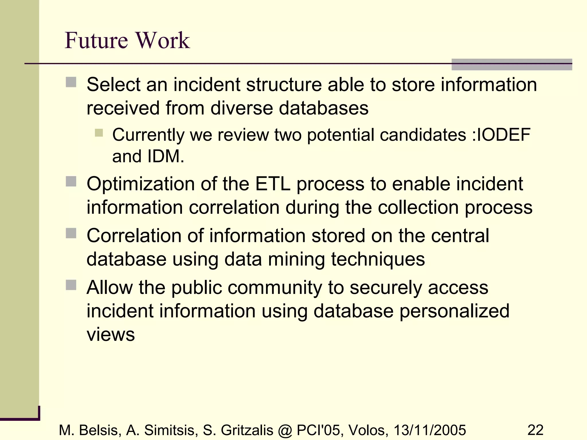 M. Belsis, A. Simitsis, S. Gritzalis @ PCI'05, Volos, 13/11/2005 22
Future Work
 Select an incident structure able to store information
received from diverse databases
 Currently we review two potential candidates :IODEF
and IDM.
 Optimization of the ETL process to enable incident
information correlation during the collection process
 Correlation of information stored on the central
database using data mining techniques
 Allow the public community to securely access
incident information using database personalized
views
 
