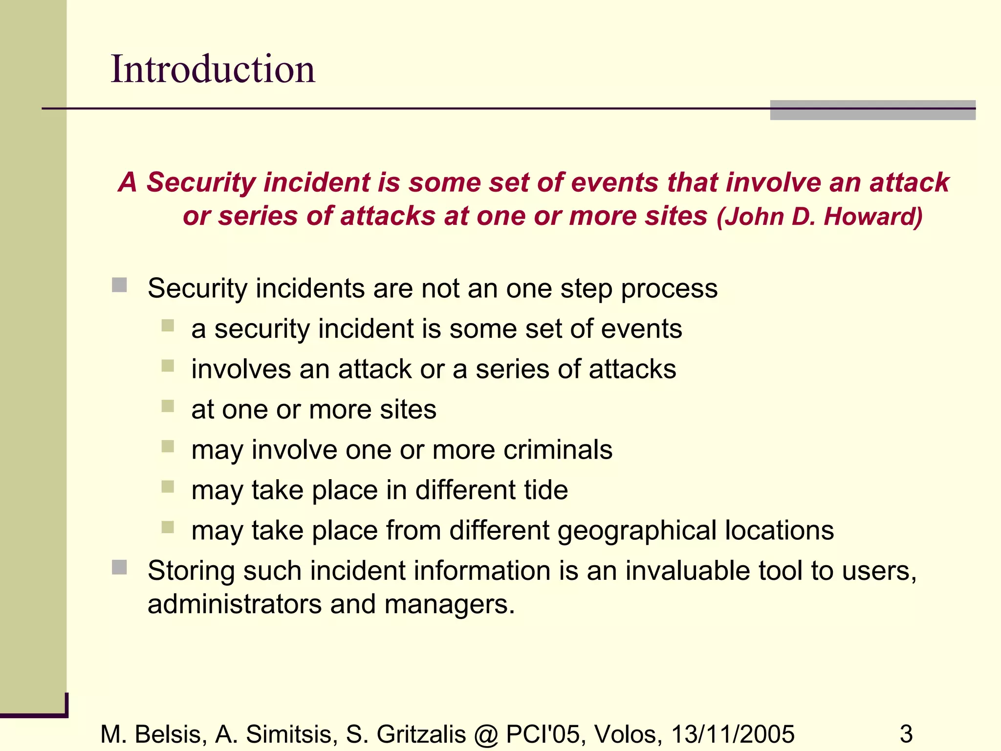M. Belsis, A. Simitsis, S. Gritzalis @ PCI'05, Volos, 13/11/2005 3
Introduction
A Security incident is some set of events that involve an attack
or series of attacks at one or more sites (John D. Howard)
 Security incidents are not an one step process
 a security incident is some set of events
 involves an attack or a series of attacks
 at one or more sites
 may involve one or more criminals
 may take place in different tide
 may take place from different geographical locations
 Storing such incident information is an invaluable tool to users,
administrators and managers.
 