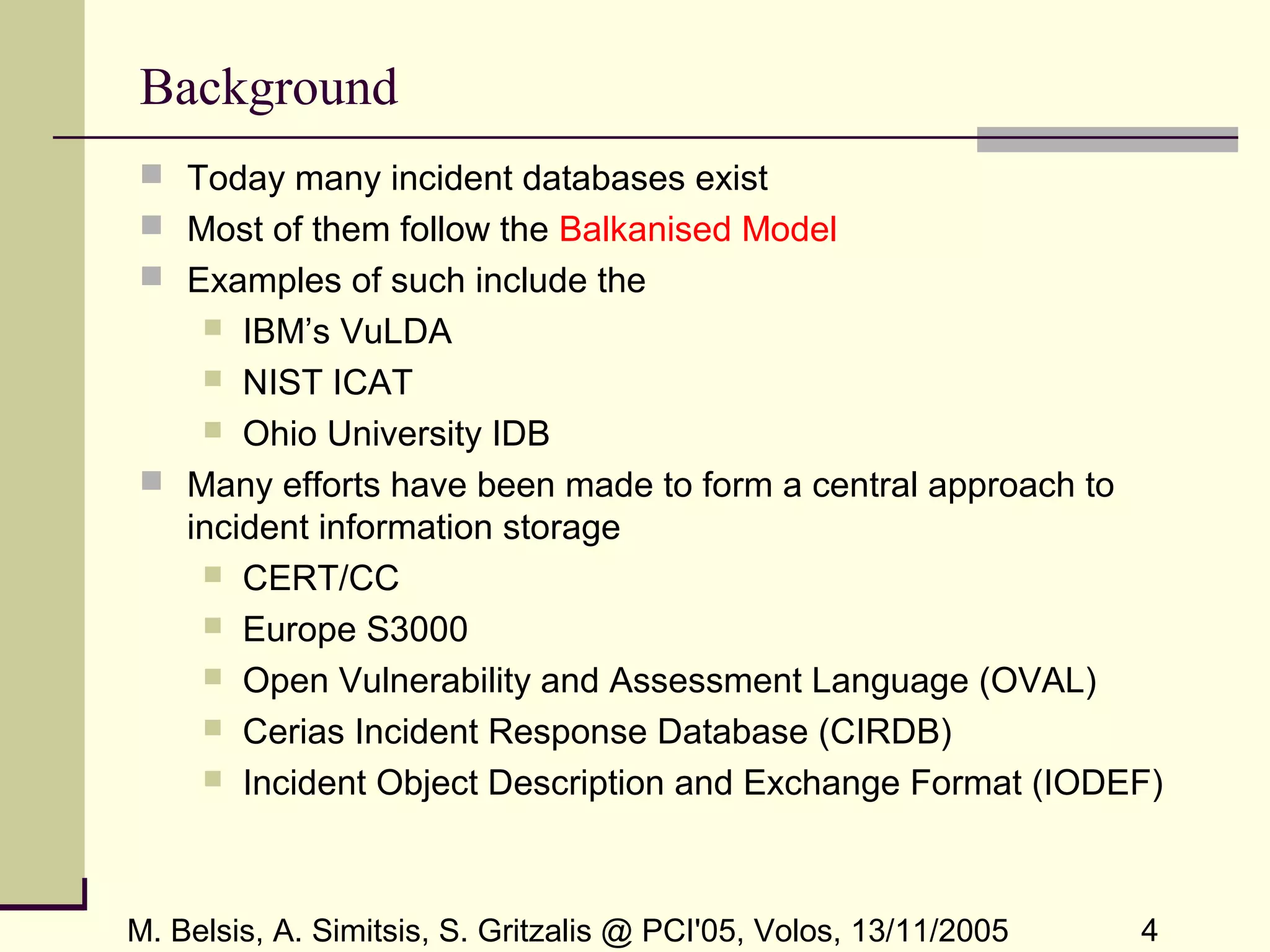 M. Belsis, A. Simitsis, S. Gritzalis @ PCI'05, Volos, 13/11/2005 4
Background
 Today many incident databases exist
 Most of them follow the Balkanised Model
 Examples of such include the
 IBM’s VuLDA
 NIST ICAT
 Ohio University IDB
 Many efforts have been made to form a central approach to
incident information storage
 CERT/CC
 Europe S3000
 Open Vulnerability and Assessment Language (OVAL)
 Cerias Incident Response Database (CIRDB)
 Incident Object Description and Exchange Format (IODEF)
 